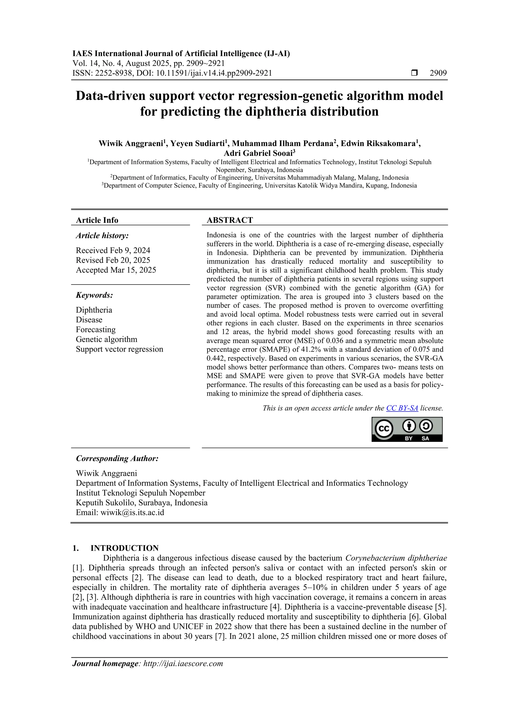 IAES International Journal of Artificial Intelligence (IJ-AI) Vol. 14, No. 4, August 2025, pp. 2909~2921 ISSN: 2252-8938, DOI: 10.11591/ijai.v14.i4.pp2909-2921  2909 Journal homepage: http://ijai.iaescore.com Data-driven support vector regression-genetic algorithm model for predicting the diphtheria distribution Wiwik Anggraeni1 , Yeyen Sudiarti1 , Muhammad Ilham Perdana2 , Edwin Riksakomara1 , Adri Gabriel Sooai3 1 Department of Information Systems, Faculty of Intelligent Electrical and Informatics Technology, Institut Teknologi Sepuluh Nopember, Surabaya, Indonesia 2 Department of Informatics, Faculty of Engineering, Universitas Muhammadiyah Malang, Malang, Indonesia 3 Department of Computer Science, Faculty of Engineering, Universitas Katolik Widya Mandira, Kupang, Indonesia Article Info ABSTRACT Article history: Received Feb 9, 2024 Revised Feb 20, 2025 Accepted Mar 15, 2025 Indonesia is one of the countries with the largest number of diphtheria sufferers in the world. Diphtheria is a case of re-emerging disease, especially in Indonesia. Diphtheria can be prevented by immunization. Diphtheria immunization has drastically reduced mortality and susceptibility to diphtheria, but it is still a significant childhood health problem. This study predicted the number of diphtheria patients in several regions using support vector regression (SVR) combined with the genetic algorithm (GA) for parameter optimization. The area is grouped into 3 clusters based on the number of cases. The proposed method is proven to overcome overfitting and avoid local optima. Model robustness tests were carried out in several other regions in each cluster. Based on the experiments in three scenarios and 12 areas, the hybrid model shows good forecasting results with an average mean squared error (MSE) of 0.036 and a symmetric mean absolute percentage error (SMAPE) of 41.2% with a standard deviation of 0.075 and 0.442, respectively. Based on experiments in various scenarios, the SVR-GA model shows better performance than others. Compares two- means tests on MSE and SMAPE were given to prove that SVR-GA models have better performance. The results of this forecasting can be used as a basis for policy- making to minimize the spread of diphtheria cases. Keywords: Diphtheria Disease Forecasting Genetic algorithm Support vector regression This is an open access article under the CC BY-SA license. Corresponding Author: Wiwik Anggraeni Department of Information Systems, Faculty of Intelligent Electrical and Informatics Technology Institut Teknologi Sepuluh Nopember Keputih Sukolilo, Surabaya, Indonesia Email: wiwik@is.its.ac.id 1. INTRODUCTION Diphtheria is a dangerous infectious disease caused by the bacterium Corynebacterium diphtheriae [1]. Diphtheria spreads through an infected person's saliva or contact with an infected person's skin or personal effects [2]. The disease can lead to death, due to a blocked respiratory tract and heart failure, especially in children. The mortality rate of diphtheria averages 5–10% in children under 5 years of age [2], [3]. Although diphtheria is rare in countries with high vaccination coverage, it remains a concern in areas with inadequate vaccination and healthcare infrastructure [4]. Diphtheria is a vaccine-preventable disease [5]. Immunization against diphtheria has drastically reduced mortality and susceptibility to diphtheria [6]. Global data published by WHO and UNICEF in 2022 show that there has been a sustained decline in the number of childhood vaccinations in about 30 years [7]. In 2021 alone, 25 million children missed one or more doses of 