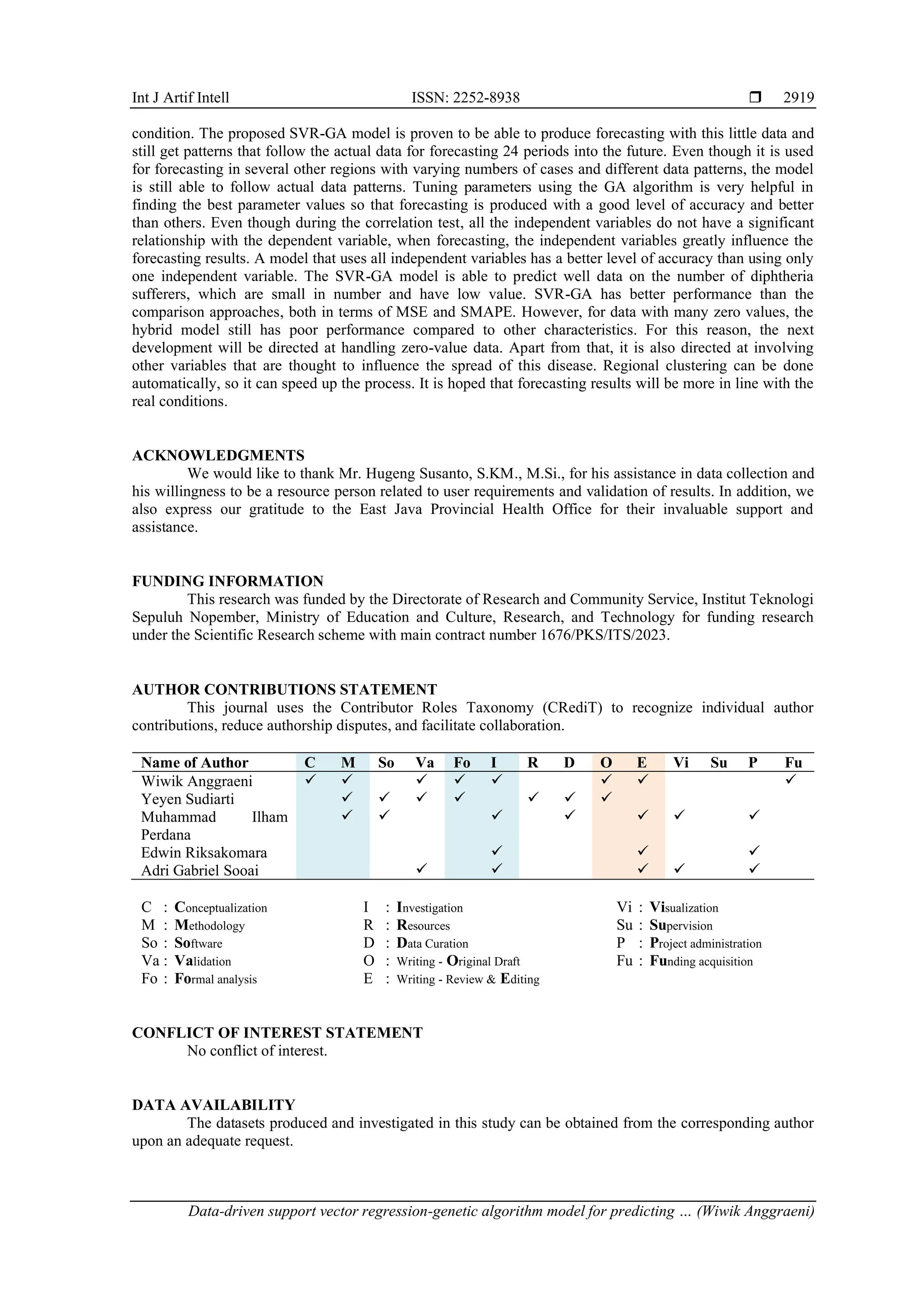 Int J Artif Intell ISSN: 2252-8938  Data-driven support vector regression-genetic algorithm model for predicting … (Wiwik Anggraeni) 2919 condition. The proposed SVR-GA model is proven to be able to produce forecasting with this little data and still get patterns that follow the actual data for forecasting 24 periods into the future. Even though it is used for forecasting in several other regions with varying numbers of cases and different data patterns, the model is still able to follow actual data patterns. Tuning parameters using the GA algorithm is very helpful in finding the best parameter values so that forecasting is produced with a good level of accuracy and better than others. Even though during the correlation test, all the independent variables do not have a significant relationship with the dependent variable, when forecasting, the independent variables greatly influence the forecasting results. A model that uses all independent variables has a better level of accuracy than using only one independent variable. The SVR-GA model is able to predict well data on the number of diphtheria sufferers, which are small in number and have low value. SVR-GA has better performance than the comparison approaches, both in terms of MSE and SMAPE. However, for data with many zero values, the hybrid model still has poor performance compared to other characteristics. For this reason, the next development will be directed at handling zero-value data. Apart from that, it is also directed at involving other variables that are thought to influence the spread of this disease. Regional clustering can be done automatically, so it can speed up the process. It is hoped that forecasting results will be more in line with the real conditions. ACKNOWLEDGMENTS We would like to thank Mr. Hugeng Susanto, S.KM., M.Si., for his assistance in data collection and his willingness to be a resource person related to user requirements and validation of results. In addition, we also express our gratitude to the East Java Provincial Health Office for their invaluable support and assistance. FUNDING INFORMATION This research was funded by the Directorate of Research and Community Service, Institut Teknologi Sepuluh Nopember, Ministry of Education and Culture, Research, and Technology for funding research under the Scientific Research scheme with main contract number 1676/PKS/ITS/2023. AUTHOR CONTRIBUTIONS STATEMENT This journal uses the Contributor Roles Taxonomy (CRediT) to recognize individual author contributions, reduce authorship disputes, and facilitate collaboration. Name of Author C M So Va Fo I R D O E Vi Su P Fu Wiwik Anggraeni ✓ ✓ ✓ ✓ ✓ ✓ ✓ ✓ Yeyen Sudiarti ✓ ✓ ✓ ✓ ✓ ✓ ✓ Muhammad Ilham Perdana ✓ ✓ ✓ ✓ ✓ ✓ ✓ Edwin Riksakomara ✓ ✓ ✓ Adri Gabriel Sooai ✓ ✓ ✓ ✓ ✓ C : Conceptualization M : Methodology So : Software Va : Validation Fo : Formal analysis I : Investigation R : Resources D : Data Curation O : Writing - Original Draft E : Writing - Review & Editing Vi : Visualization Su : Supervision P : Project administration Fu : Funding acquisition CONFLICT OF INTEREST STATEMENT No conflict of interest. DATA AVAILABILITY The datasets produced and investigated in this study can be obtained from the corresponding author upon an adequate request. 