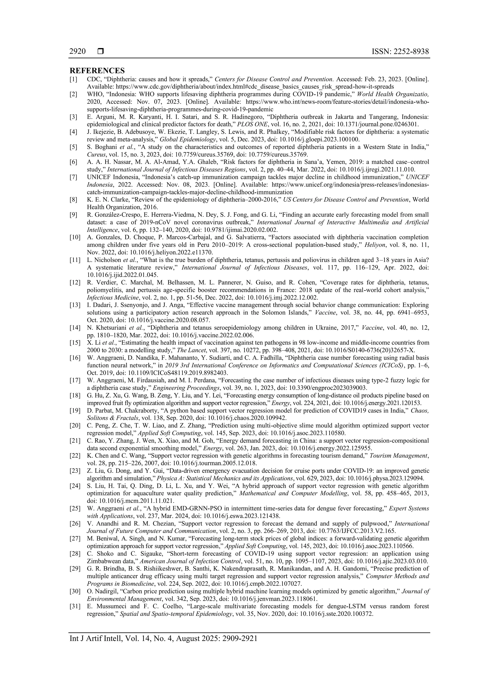  ISSN: 2252-8938 Int J Artif Intell, Vol. 14, No. 4, August 2025: 2909-2921 2920 REFERENCES [1] CDC, “Diphtheria: causes and how it spreads,” Centers for Disease Control and Prevention. Accessed: Feb. 23, 2023. [Online]. Available: https://www.cdc.gov/diphtheria/about/index.html#cdc_disease_basics_causes_risk_spread-how-it-spreads [2] WHO, “Indonesia: WHO supports lifesaving diphtheria programmes during COVID-19 pandemic,” World Health Organizatio, 2020, Accessed: Nov. 07, 2023. [Online]. Available: https://www.who.int/news-room/feature-stories/detail/indonesia-who- supports-lifesaving-diphtheria-programmes-during-covid-19-pandemic [3] E. Arguni, M. R. Karyanti, H. I. Satari, and S. R. Hadinegoro, “Diphtheria outbreak in Jakarta and Tangerang, Indonesia: epidemiological and clinical predictor factors for death,” PLOS ONE, vol. 16, no. 2, 2021, doi: 10.1371/journal.pone.0246301. [4] J. Ikejezie, B. Adebusoye, W. Ekezie, T. Langley, S. Lewis, and R. Phalkey, “Modifiable risk factors for diphtheria: a systematic review and meta-analysis,” Global Epidemiology, vol. 5, Dec. 2023, doi: 10.1016/j.gloepi.2023.100100. [5] S. Boghani et al., “A study on the characteristics and outcomes of reported diphtheria patients in a Western State in India,” Cureus, vol. 15, no. 3, 2023, doi: 10.7759/cureus.35769, doi: 10.7759/cureus.35769. [6] A. A. H. Nassar, M. A. Al-Amad, Y.A. Ghaleb, “Risk factors for diphtheria in Sana’a, Yemen, 2019: a matched case–control study,” International Journal of Infectious Diseases Regions, vol. 2, pp. 40–44, Mar. 2022, doi: 10.1016/j.ijregi.2021.11.010. [7] UNICEF Indonesia, “Indonesia’s catch-up immunization campaign tackles major decline in childhood immunization,” UNICEF Indonesia, 2022. Accessed: Nov. 08, 2023. [Online]. Available: https://www.unicef.org/indonesia/press-releases/indonesias- catch-immunization-campaign-tackles-major-decline-childhood-immunization [8] K. E. N. Clarke, “Review of the epidemiology of diphtheria–2000-2016,” US Centers for Disease Control and Prevention, World Health Organization, 2016. [9] R. González-Crespo, E. Herrera-Viedma, N. Dey, S. J. Fong, and G. Li, “Finding an accurate early forecasting model from small dataset: a case of 2019-nCoV novel coronavirus outbreak,” International Journal of Interactive Multimedia and Artificial Intelligence, vol. 6, pp. 132–140, 2020, doi: 10.9781/ijimai.2020.02.002. [10] A. Gonzales, D. Choque, P. Marcos-Carbajal, and G. Salvatierra, “Factors associated with diphtheria vaccination completion among children under five years old in Peru 2010–2019: A cross-sectional population-based study,” Heliyon, vol. 8, no. 11, Nov. 2022, doi: 10.1016/j.heliyon.2022.e11370. [11] L. Nicholson et al., “What is the true burden of diphtheria, tetanus, pertussis and poliovirus in children aged 3–18 years in Asia? A systematic literature review,” International Journal of Infectious Diseases, vol. 117, pp. 116–129, Apr. 2022, doi: 10.1016/j.ijid.2022.01.045. [12] R. Verdier, C. Marchal, M. Belhassen, M. L. Pannerer, N. Guiso, and R. Cohen, “Coverage rates for diphtheria, tetanus, poliomyelitis, and pertussis age-specific booster recommendations in France: 2018 update of the real-world cohort analysis,” Infectious Medicine, vol. 2, no. 1, pp. 51-56, Dec. 2022, doi: 10.1016/j.imj.2022.12.002. [13] I. Dadari, J. Ssenyonjo, and J. Anga, “Effective vaccine management through social behavior change communication: Exploring solutions using a participatory action research approach in the Solomon Islands,” Vaccine, vol. 38, no. 44, pp. 6941–6953, Oct. 2020, doi: 10.1016/j.vaccine.2020.08.057. [14] N. Khetsuriani et al., “Diphtheria and tetanus seroepidemiology among children in Ukraine, 2017,” Vaccine, vol. 40, no. 12, pp. 1810–1820, Mar. 2022, doi: 10.1016/j.vaccine.2022.02.006. [15] X. Li et al., “Estimating the health impact of vaccination against ten pathogens in 98 low-income and middle-income countries from 2000 to 2030: a modelling study,” The Lancet, vol. 397, no. 10272, pp. 398–408, 2021, doi: 10.1016/S0140-6736(20)32657-X. [16] W. Anggraeni, D. Nandika, F. Mahananto, Y. Sudiarti, and C. A. Fadhilla, “Diphtheria case number forecasting using radial basis function neural network,” in 2019 3rd International Conference on Informatics and Computational Sciences (ICICoS), pp. 1–6, Oct. 2019, doi: 10.1109/ICICoS48119.2019.8982403. [17] W. Anggraeni, M. Firdausiah, and M. I. Perdana, “Forecasting the case number of infectious diseases using type-2 fuzzy logic for a diphtheria case study,” Engineering Proceedings, vol. 39, no. 1, 2023, doi: 10.3390/engproc2023039003. [18] G. Hu, Z. Xu, G. Wang, B. Zeng, Y. Liu, and Y. Lei, “Forecasting energy consumption of long-distance oil products pipeline based on improved fruit fly optimization algorithm and support vector regression,” Energy, vol. 224, 2021, doi: 10.1016/j.energy.2021.120153. [19] D. Parbat, M. Chakraborty, “A python based support vector regression model for prediction of COVID19 cases in India,” Chaos, Solitons & Fractals, vol. 138, Sep. 2020, doi: 10.1016/j.chaos.2020.109942. [20] C. Peng, Z. Che, T. W. Liao, and Z. Zhang, “Prediction using multi-objective slime mould algorithm optimized support vector regression model,” Applied Soft Computing, vol. 145, Sep. 2023, doi: 10.1016/j.asoc.2023.110580. [21] C. Rao, Y. Zhang, J. Wen, X. Xiao, and M. Goh, “Energy demand forecasting in China: a support vector regression-compositional data second exponential smoothing model,” Energy, vol. 263, Jan. 2023, doi: 10.1016/j.energy.2022.125955. [22] K. Chen and C. Wang, “Support vector regression with genetic algorithms in forecasting tourism demand,” Tourism Management, vol. 28, pp. 215–226, 2007, doi: 10.1016/j.tourman.2005.12.018. [23] Z. Liu, G. Dong, and Y. Gui, “Data-driven emergency evacuation decision for cruise ports under COVID-19: an improved genetic algorithm and simulation,” Physica A: Statistical Mechanics and its Applications, vol. 629, 2023, doi: 10.1016/j.physa.2023.129094. [24] S. Liu, H. Tai, Q. Ding, D. Li, L. Xu, and Y. Wei, “A hybrid approach of support vector regression with genetic algorithm optimization for aquaculture water quality prediction,” Mathematical and Computer Modelling, vol. 58, pp. 458–465, 2013, doi: 10.1016/j.mcm.2011.11.021. [25] W. Anggraeni et al., “A hybrid EMD-GRNN-PSO in intermittent time-series data for dengue fever forecasting,” Expert Systems with Applications, vol. 237, Mar. 2024, doi: 10.1016/j.eswa.2023.121438. [26] V. Anandhi and R. M. Chezian, “Support vector regression to forecast the demand and supply of pulpwood,” International Journal of Future Computer and Communication, vol. 2, no. 3, pp. 266–269, 2013, doi: 10.7763/IJFCC.2013.V2.165. [27] M. Beniwal, A. Singh, and N. Kumar, “Forecasting long-term stock prices of global indices: a forward-validating genetic algorithm optimization approach for support vector regression,” Applied Soft Computing, vol. 145, 2023, doi: 10.1016/j.asoc.2023.110566. [28] C. Shoko and C. Sigauke, “Short-term forecasting of COVID-19 using support vector regression: an application using Zimbabwean data,” American Journal of Infection Control, vol. 51, no. 10, pp. 1095–1107, 2023, doi: 10.1016/j.ajic.2023.03.010. [29] G. R. Brindha, B. S. Rishiikeshwer, B. Santhi, K. Nakendraprasath, R. Manikandan, and A. H. Gandomi, “Precise prediction of multiple anticancer drug efficacy using multi target regression and support vector regression analysis,” Computer Methods and Programs in Biomedicine, vol. 224, Sep. 2022, doi: 10.1016/j.cmpb.2022.107027. [30] O. Nadirgil, “Carbon price prediction using multiple hybrid machine learning models optimized by genetic algorithm,” Journal of Environmental Management, vol. 342, Sep. 2023, doi: 10.1016/j.jenvman.2023.118061. [31] E. Mussumeci and F. C. Coelho, “Large-scale multivariate forecasting models for dengue-LSTM versus random forest regression,” Spatial and Spatio-temporal Epidemiology, vol. 35, Nov. 2020, doi: 10.1016/j.sste.2020.100372. 