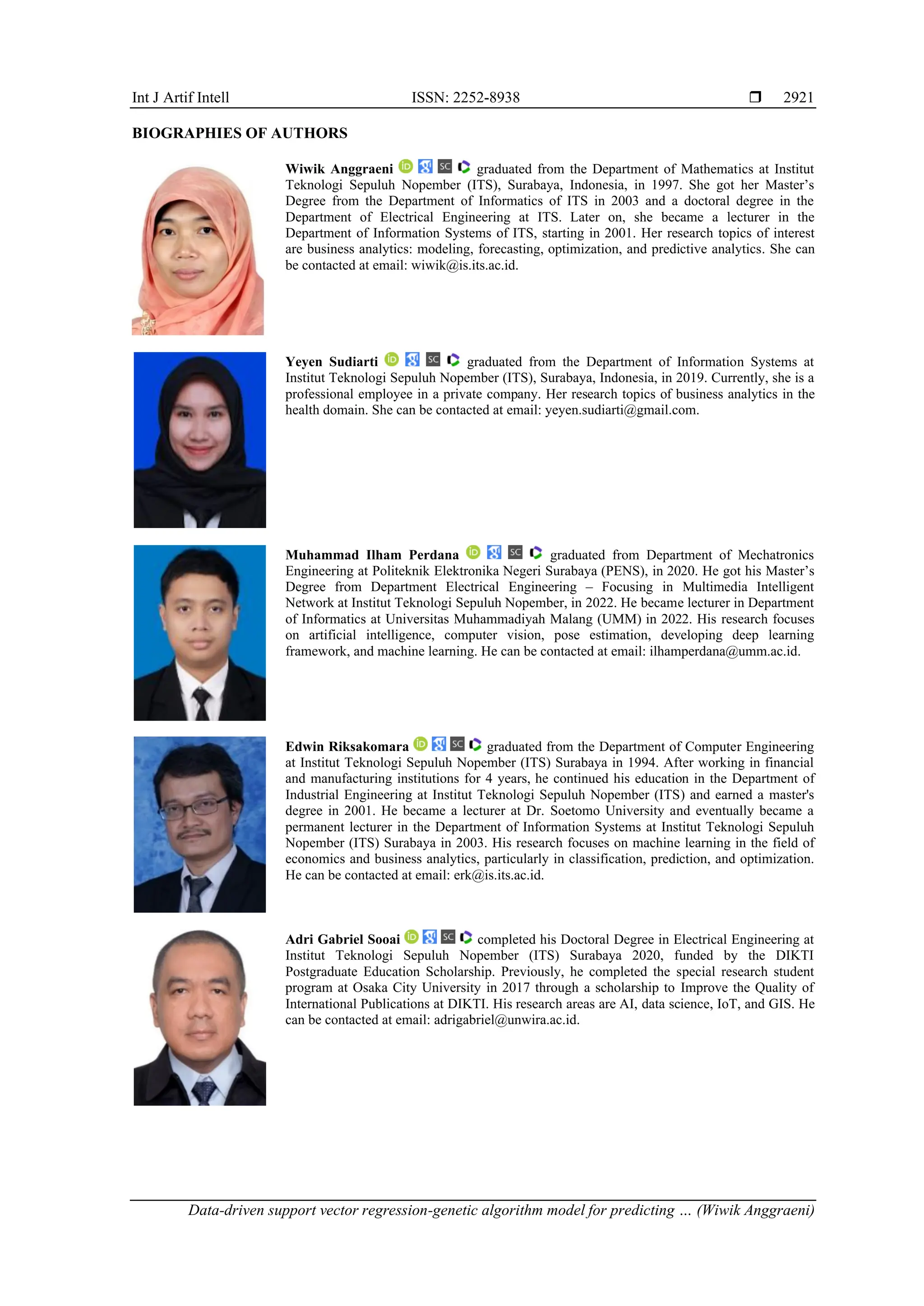 Int J Artif Intell ISSN: 2252-8938  Data-driven support vector regression-genetic algorithm model for predicting … (Wiwik Anggraeni) 2921 BIOGRAPHIES OF AUTHORS Wiwik Anggraeni graduated from the Department of Mathematics at Institut Teknologi Sepuluh Nopember (ITS), Surabaya, Indonesia, in 1997. She got her Master’s Degree from the Department of Informatics of ITS in 2003 and a doctoral degree in the Department of Electrical Engineering at ITS. Later on, she became a lecturer in the Department of Information Systems of ITS, starting in 2001. Her research topics of interest are business analytics: modeling, forecasting, optimization, and predictive analytics. She can be contacted at email: wiwik@is.its.ac.id. Yeyen Sudiarti graduated from the Department of Information Systems at Institut Teknologi Sepuluh Nopember (ITS), Surabaya, Indonesia, in 2019. Currently, she is a professional employee in a private company. Her research topics of business analytics in the health domain. She can be contacted at email: yeyen.sudiarti@gmail.com. Muhammad Ilham Perdana graduated from Department of Mechatronics Engineering at Politeknik Elektronika Negeri Surabaya (PENS), in 2020. He got his Master’s Degree from Department Electrical Engineering – Focusing in Multimedia Intelligent Network at Institut Teknologi Sepuluh Nopember, in 2022. He became lecturer in Department of Informatics at Universitas Muhammadiyah Malang (UMM) in 2022. His research focuses on artificial intelligence, computer vision, pose estimation, developing deep learning framework, and machine learning. He can be contacted at email: ilhamperdana@umm.ac.id. Edwin Riksakomara graduated from the Department of Computer Engineering at Institut Teknologi Sepuluh Nopember (ITS) Surabaya in 1994. After working in financial and manufacturing institutions for 4 years, he continued his education in the Department of Industrial Engineering at Institut Teknologi Sepuluh Nopember (ITS) and earned a master's degree in 2001. He became a lecturer at Dr. Soetomo University and eventually became a permanent lecturer in the Department of Information Systems at Institut Teknologi Sepuluh Nopember (ITS) Surabaya in 2003. His research focuses on machine learning in the field of economics and business analytics, particularly in classification, prediction, and optimization. He can be contacted at email: erk@is.its.ac.id. Adri Gabriel Sooai completed his Doctoral Degree in Electrical Engineering at Institut Teknologi Sepuluh Nopember (ITS) Surabaya 2020, funded by the DIKTI Postgraduate Education Scholarship. Previously, he completed the special research student program at Osaka City University in 2017 through a scholarship to Improve the Quality of International Publications at DIKTI. His research areas are AI, data science, IoT, and GIS. He can be contacted at email: adrigabriel@unwira.ac.id. 