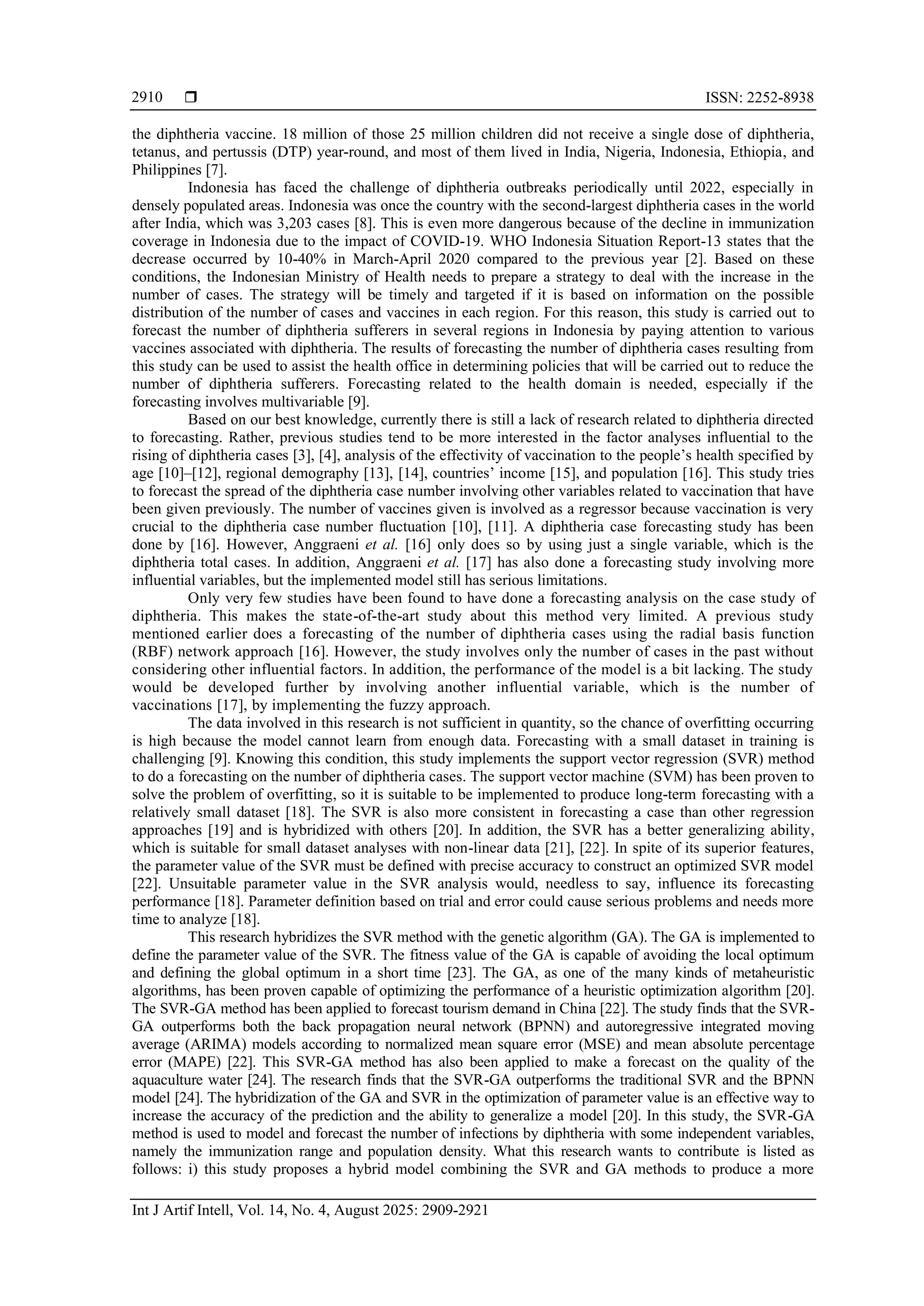  ISSN: 2252-8938 Int J Artif Intell, Vol. 14, No. 4, August 2025: 2909-2921 2910 the diphtheria vaccine. 18 million of those 25 million children did not receive a single dose of diphtheria, tetanus, and pertussis (DTP) year-round, and most of them lived in India, Nigeria, Indonesia, Ethiopia, and Philippines [7]. Indonesia has faced the challenge of diphtheria outbreaks periodically until 2022, especially in densely populated areas. Indonesia was once the country with the second-largest diphtheria cases in the world after India, which was 3,203 cases [8]. This is even more dangerous because of the decline in immunization coverage in Indonesia due to the impact of COVID-19. WHO Indonesia Situation Report-13 states that the decrease occurred by 10-40% in March-April 2020 compared to the previous year [2]. Based on these conditions, the Indonesian Ministry of Health needs to prepare a strategy to deal with the increase in the number of cases. The strategy will be timely and targeted if it is based on information on the possible distribution of the number of cases and vaccines in each region. For this reason, this study is carried out to forecast the number of diphtheria sufferers in several regions in Indonesia by paying attention to various vaccines associated with diphtheria. The results of forecasting the number of diphtheria cases resulting from this study can be used to assist the health office in determining policies that will be carried out to reduce the number of diphtheria sufferers. Forecasting related to the health domain is needed, especially if the forecasting involves multivariable [9]. Based on our best knowledge, currently there is still a lack of research related to diphtheria directed to forecasting. Rather, previous studies tend to be more interested in the factor analyses influential to the rising of diphtheria cases [3], [4], analysis of the effectivity of vaccination to the people’s health specified by age [10]‒[12], regional demography [13], [14], countries’ income [15], and population [16]. This study tries to forecast the spread of the diphtheria case number involving other variables related to vaccination that have been given previously. The number of vaccines given is involved as a regressor because vaccination is very crucial to the diphtheria case number fluctuation [10], [11]. A diphtheria case forecasting study has been done by [16]. However, Anggraeni et al. [16] only does so by using just a single variable, which is the diphtheria total cases. In addition, Anggraeni et al. [17] has also done a forecasting study involving more influential variables, but the implemented model still has serious limitations. Only very few studies have been found to have done a forecasting analysis on the case study of diphtheria. This makes the state-of-the-art study about this method very limited. A previous study mentioned earlier does a forecasting of the number of diphtheria cases using the radial basis function (RBF) network approach [16]. However, the study involves only the number of cases in the past without considering other influential factors. In addition, the performance of the model is a bit lacking. The study would be developed further by involving another influential variable, which is the number of vaccinations [17], by implementing the fuzzy approach. The data involved in this research is not sufficient in quantity, so the chance of overfitting occurring is high because the model cannot learn from enough data. Forecasting with a small dataset in training is challenging [9]. Knowing this condition, this study implements the support vector regression (SVR) method to do a forecasting on the number of diphtheria cases. The support vector machine (SVM) has been proven to solve the problem of overfitting, so it is suitable to be implemented to produce long-term forecasting with a relatively small dataset [18]. The SVR is also more consistent in forecasting a case than other regression approaches [19] and is hybridized with others [20]. In addition, the SVR has a better generalizing ability, which is suitable for small dataset analyses with non-linear data [21], [22]. In spite of its superior features, the parameter value of the SVR must be defined with precise accuracy to construct an optimized SVR model [22]. Unsuitable parameter value in the SVR analysis would, needless to say, influence its forecasting performance [18]. Parameter definition based on trial and error could cause serious problems and needs more time to analyze [18]. This research hybridizes the SVR method with the genetic algorithm (GA). The GA is implemented to define the parameter value of the SVR. The fitness value of the GA is capable of avoiding the local optimum and defining the global optimum in a short time [23]. The GA, as one of the many kinds of metaheuristic algorithms, has been proven capable of optimizing the performance of a heuristic optimization algorithm [20]. The SVR-GA method has been applied to forecast tourism demand in China [22]. The study finds that the SVR- GA outperforms both the back propagation neural network (BPNN) and autoregressive integrated moving average (ARIMA) models according to normalized mean square error (MSE) and mean absolute percentage error (MAPE) [22]. This SVR-GA method has also been applied to make a forecast on the quality of the aquaculture water [24]. The research finds that the SVR-GA outperforms the traditional SVR and the BPNN model [24]. The hybridization of the GA and SVR in the optimization of parameter value is an effective way to increase the accuracy of the prediction and the ability to generalize a model [20]. In this study, the SVR-GA method is used to model and forecast the number of infections by diphtheria with some independent variables, namely the immunization range and population density. What this research wants to contribute is listed as follows: i) this study proposes a hybrid model combining the SVR and GA methods to produce a more 