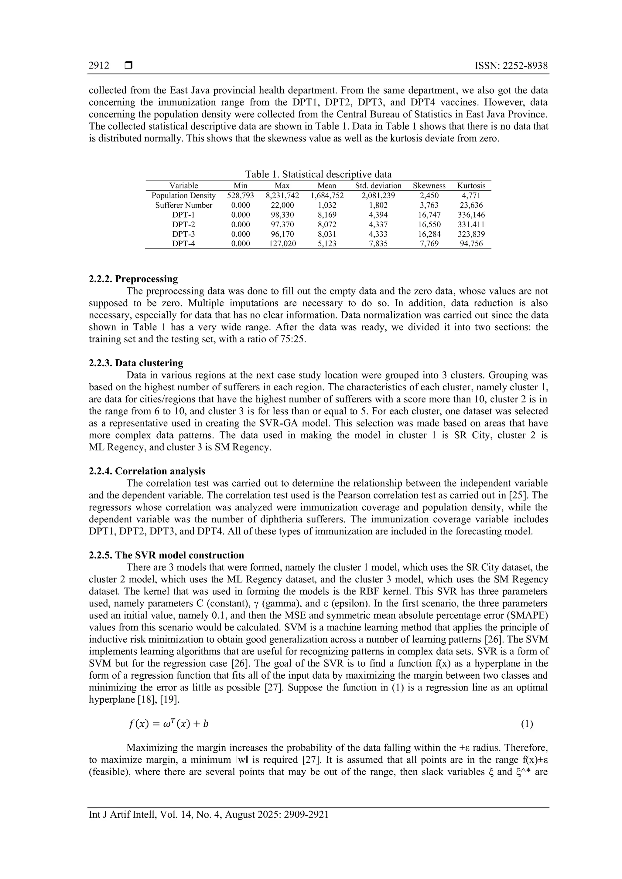  ISSN: 2252-8938 Int J Artif Intell, Vol. 14, No. 4, August 2025: 2909-2921 2912 collected from the East Java provincial health department. From the same department, we also got the data concerning the immunization range from the DPT1, DPT2, DPT3, and DPT4 vaccines. However, data concerning the population density were collected from the Central Bureau of Statistics in East Java Province. The collected statistical descriptive data are shown in Table 1. Data in Table 1 shows that there is no data that is distributed normally. This shows that the skewness value as well as the kurtosis deviate from zero. Table 1. Statistical descriptive data Variable Min Max Mean Std. deviation Skewness Kurtosis Population Density 528,793 8,231,742 1,684,752 2,081,239 2,450 4,771 Sufferer Number 0.000 22,000 1,032 1,802 3,763 23,636 DPT-1 0.000 98,330 8,169 4,394 16,747 336,146 DPT-2 0.000 97,370 8,072 4,337 16,550 331,411 DPT-3 0.000 96,170 8,031 4,333 16,284 323,839 DPT-4 0.000 127,020 5,123 7,835 7,769 94,756 2.2.2. Preprocessing The preprocessing data was done to fill out the empty data and the zero data, whose values are not supposed to be zero. Multiple imputations are necessary to do so. In addition, data reduction is also necessary, especially for data that has no clear information. Data normalization was carried out since the data shown in Table 1 has a very wide range. After the data was ready, we divided it into two sections: the training set and the testing set, with a ratio of 75:25. 2.2.3. Data clustering Data in various regions at the next case study location were grouped into 3 clusters. Grouping was based on the highest number of sufferers in each region. The characteristics of each cluster, namely cluster 1, are data for cities/regions that have the highest number of sufferers with a score more than 10, cluster 2 is in the range from 6 to 10, and cluster 3 is for less than or equal to 5. For each cluster, one dataset was selected as a representative used in creating the SVR-GA model. This selection was made based on areas that have more complex data patterns. The data used in making the model in cluster 1 is SR City, cluster 2 is ML Regency, and cluster 3 is SM Regency. 2.2.4. Correlation analysis The correlation test was carried out to determine the relationship between the independent variable and the dependent variable. The correlation test used is the Pearson correlation test as carried out in [25]. The regressors whose correlation was analyzed were immunization coverage and population density, while the dependent variable was the number of diphtheria sufferers. The immunization coverage variable includes DPT1, DPT2, DPT3, and DPT4. All of these types of immunization are included in the forecasting model. 2.2.5. The SVR model construction There are 3 models that were formed, namely the cluster 1 model, which uses the SR City dataset, the cluster 2 model, which uses the ML Regency dataset, and the cluster 3 model, which uses the SM Regency dataset. The kernel that was used in forming the models is the RBF kernel. This SVR has three parameters used, namely parameters C (constant), γ (gamma), and ε (epsilon). In the first scenario, the three parameters used an initial value, namely 0.1, and then the MSE and symmetric mean absolute percentage error (SMAPE) values from this scenario would be calculated. SVM is a machine learning method that applies the principle of inductive risk minimization to obtain good generalization across a number of learning patterns [26]. The SVM implements learning algorithms that are useful for recognizing patterns in complex data sets. SVR is a form of SVM but for the regression case [26]. The goal of the SVR is to find a function f(x) as a hyperplane in the form of a regression function that fits all of the input data by maximizing the margin between two classes and minimizing the error as little as possible [27]. Suppose the function in (1) is a regression line as an optimal hyperplane [18], [19]. 𝑓(𝑥) = 𝜔𝑇 (𝑥) + 𝑏 (1) Maximizing the margin increases the probability of the data falling within the ±ε radius. Therefore, to maximize margin, a minimum ‖w‖ is required [27]. It is assumed that all points are in the range f(x)±ε (feasible), where there are several points that may be out of the range, then slack variables ξ and ξ^* are 