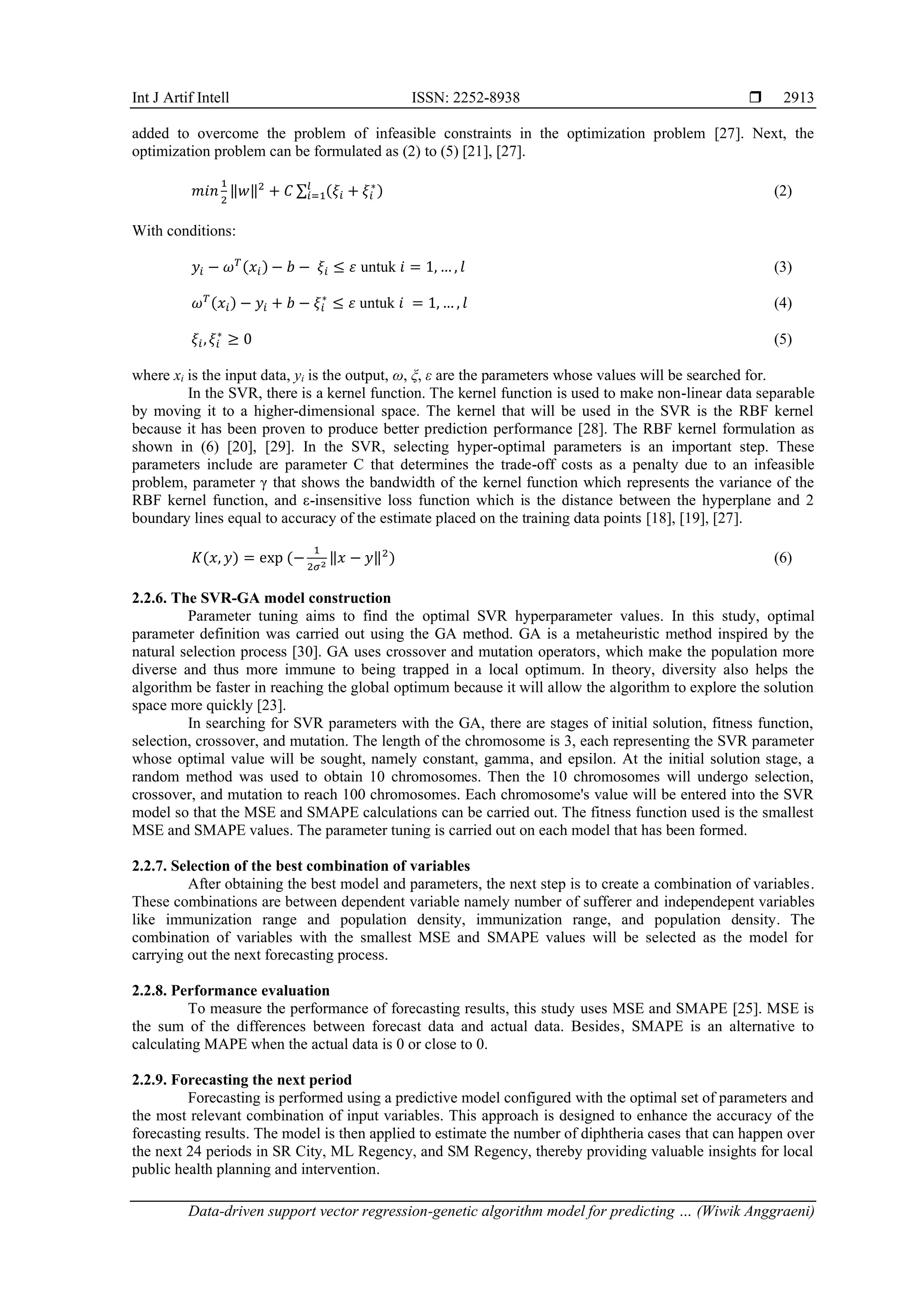 Int J Artif Intell ISSN: 2252-8938  Data-driven support vector regression-genetic algorithm model for predicting … (Wiwik Anggraeni) 2913 added to overcome the problem of infeasible constraints in the optimization problem [27]. Next, the optimization problem can be formulated as (2) to (5) [21], [27]. 𝑚𝑖𝑛 1 2 ‖𝑤‖2 + 𝐶 ∑ (𝜉𝑖 + 𝜉𝑖 ∗ ) 𝑙 𝑖=1 (2) With conditions: 𝑦𝑖 − 𝜔𝑇 (𝑥𝑖) − 𝑏 − 𝜉𝑖 ≤ 𝜀 untuk 𝑖 = 1, … , 𝑙 (3) 𝜔𝑇 (𝑥𝑖) − 𝑦𝑖 + 𝑏 − 𝜉𝑖 ∗ ≤ 𝜀 untuk 𝑖 = 1, … , 𝑙 (4) 𝜉𝑖,𝜉𝑖 ∗ ≥ 0 (5) where xi is the input data, yi is the output, ω, ξ, ε are the parameters whose values will be searched for. In the SVR, there is a kernel function. The kernel function is used to make non-linear data separable by moving it to a higher-dimensional space. The kernel that will be used in the SVR is the RBF kernel because it has been proven to produce better prediction performance [28]. The RBF kernel formulation as shown in (6) [20], [29]. In the SVR, selecting hyper-optimal parameters is an important step. These parameters include are parameter C that determines the trade-off costs as a penalty due to an infeasible problem, parameter γ that shows the bandwidth of the kernel function which represents the variance of the RBF kernel function, and ε-insensitive loss function which is the distance between the hyperplane and 2 boundary lines equal to accuracy of the estimate placed on the training data points [18], [19], [27]. 𝐾(𝑥, 𝑦) = exp (− 1 2𝜎2 ‖𝑥 − 𝑦‖2 ) (6) 2.2.6. The SVR-GA model construction Parameter tuning aims to find the optimal SVR hyperparameter values. In this study, optimal parameter definition was carried out using the GA method. GA is a metaheuristic method inspired by the natural selection process [30]. GA uses crossover and mutation operators, which make the population more diverse and thus more immune to being trapped in a local optimum. In theory, diversity also helps the algorithm be faster in reaching the global optimum because it will allow the algorithm to explore the solution space more quickly [23]. In searching for SVR parameters with the GA, there are stages of initial solution, fitness function, selection, crossover, and mutation. The length of the chromosome is 3, each representing the SVR parameter whose optimal value will be sought, namely constant, gamma, and epsilon. At the initial solution stage, a random method was used to obtain 10 chromosomes. Then the 10 chromosomes will undergo selection, crossover, and mutation to reach 100 chromosomes. Each chromosome's value will be entered into the SVR model so that the MSE and SMAPE calculations can be carried out. The fitness function used is the smallest MSE and SMAPE values. The parameter tuning is carried out on each model that has been formed. 2.2.7. Selection of the best combination of variables After obtaining the best model and parameters, the next step is to create a combination of variables. These combinations are between dependent variable namely number of sufferer and independepent variables like immunization range and population density, immunization range, and population density. The combination of variables with the smallest MSE and SMAPE values will be selected as the model for carrying out the next forecasting process. 2.2.8. Performance evaluation To measure the performance of forecasting results, this study uses MSE and SMAPE [25]. MSE is the sum of the differences between forecast data and actual data. Besides, SMAPE is an alternative to calculating MAPE when the actual data is 0 or close to 0. 2.2.9. Forecasting the next period Forecasting is performed using a predictive model configured with the optimal set of parameters and the most relevant combination of input variables. This approach is designed to enhance the accuracy of the forecasting results. The model is then applied to estimate the number of diphtheria cases that can happen over the next 24 periods in SR City, ML Regency, and SM Regency, thereby providing valuable insights for local public health planning and intervention. 