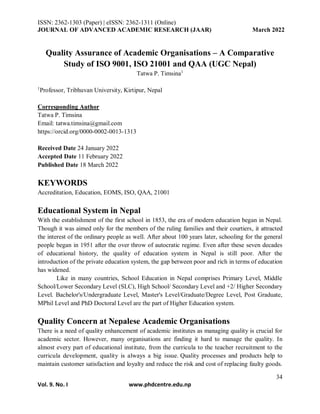ISSN: 2362-1303 (Paper) | eISSN: 2362-1311 (Online)
JOURNAL OF ADVANCED ACADEMIC RESEARCH (JAAR) March 2022
34
Vol. 9. No. I www.phdcentre.edu.np
Quality Assurance of Academic Organisations – A Comparative
Study of ISO 9001, ISO 21001 and QAA (UGC Nepal)
Tatwa P. Timsina1
1
Professor, Tribhuvan University, Kirtipur, Nepal
Corresponding Author
Tatwa P. Timsina
Email: tatwa.timsina@gmail.com
https://orcid.org/0000-0002-0013-1313
Received Date 24 January 2022
Accepted Date 11 February 2022
Published Date 18 March 2022
KEYWORDS
Accreditation, Education, EOMS, ISO, QAA, 21001
Educational System in Nepal
With the establishment of the first school in 1853, the era of modern education began in Nepal.
Though it was aimed only for the members of the ruling families and their courtiers, it attracted
the interest of the ordinary people as well. After about 100 years later, schooling for the general
people began in 1951 after the over throw of autocratic regime. Even after these seven decades
of educational history, the quality of education system in Nepal is still poor. After the
introduction of the private education system, the gap between poor and rich in terms of education
has widened.
Like in many countries, School Education in Nepal comprises Primary Level, Middle
School/Lower Secondary Level (SLC), High School/ Secondary Level and +2/ Higher Secondary
Level. Bachelor's/Undergraduate Level, Master's Level/Graduate/Degree Level, Post Graduate,
MPhil Level and PhD Doctoral Level are the part of Higher Education system.
Quality Concern at Nepalese Academic Organisations
There is a need of quality enhancement of academic institutes as managing quality is crucial for
academic sector. However, many organisations are finding it hard to manage the quality. In
almost every part of educational institute, from the curricula to the teacher recruitment to the
curricula development, quality is always a big issue. Quality processes and products help to
maintain customer satisfaction and loyalty and reduce the risk and cost of replacing faulty goods.
 