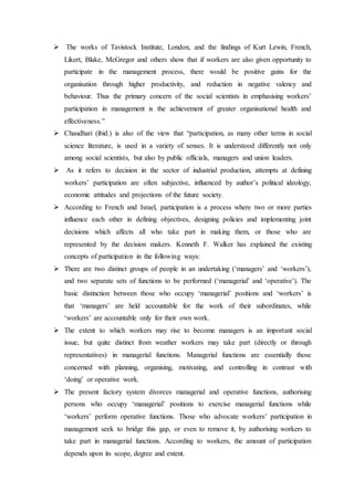  The works of Tavistock Institute, London, and the findings of Kurt Lewin, French,
Likert, Blake, McGregor and others show that if workers are also given opportunity to
participate in the management process, there would be positive gains for the
organisation through higher productivity, and reduction in negative valency and
behaviour. Thus the primary concern of the social scientists in emphasising workers’
participation in management is the achievement of greater organisational health and
effectiveness.”
 Chaudhari (ibid.) is also of the view that “participation, as many other terms in social
science literature, is used in a variety of senses. It is understood differently not only
among social scientists, but also by public officials, managers and union leaders.
 As it refers to decision in the sector of industrial production, attempts at defining
workers’ participation are often subjective, influenced by author’s political ideology,
economic attitudes and projections of the future society.
 According to French and Israel, participation is a process where two or more parties
influence each other in defining objectives, designing policies and implementing joint
decisions which affects all who take part in making them, or those who are
represented by the decision makers. Kenneth F. Walker has explained the existing
concepts of participation in the following ways:
 There are two distinct groups of people in an undertaking (‘managers’ and ‘workers’),
and two separate sets of functions to be performed (‘managerial’ and ‘operative’). The
basic distinction between those who occupy ‘managerial’ positions and ‘workers’ is
that ‘managers’ are held accountable for the work of their subordinates, while
‘workers’ are accountable only for their own work.
 The extent to which workers may rise to become managers is an important social
issue, but quite distinct from weather workers may take part (directly or through
representatives) in managerial functions. Managerial functions are essentially those
concerned with planning, organising, motivating, and controlling in contrast with
‘doing’ or operative work.
 The present factory system divorces managerial and operative functions, authorising
persons who occupy ‘managerial’ positions to exercise managerial functions while
‘workers’ perform operative functions. Those who advocate workers’ participation in
management seek to bridge this gap, or even to remove it, by authorising workers to
take part in managerial functions. According to workers, the amount of participation
depends upon its scope, degree and extent.
 