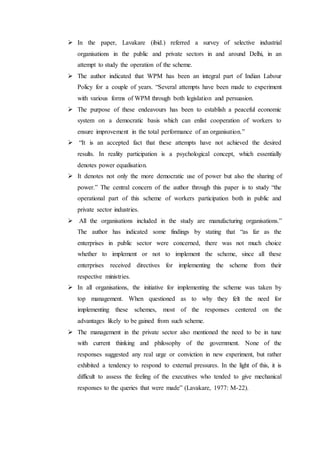  In the paper, Lavakare (ibid.) referred a survey of selective industrial
organisations in the public and private sectors in and around Delhi, in an
attempt to study the operation of the scheme.
 The author indicated that WPM has been an integral part of Indian Labour
Policy for a couple of years. “Several attempts have been made to experiment
with various forms of WPM through both legislation and persuasion.
 The purpose of these endeavours has been to establish a peaceful economic
system on a democratic basis which can enlist cooperation of workers to
ensure improvement in the total performance of an organisation.”
 “It is an accepted fact that these attempts have not achieved the desired
results. In reality participation is a psychological concept, which essentially
denotes power equalisation.
 It denotes not only the more democratic use of power but also the sharing of
power.” The central concern of the author through this paper is to study “the
operational part of this scheme of workers participation both in public and
private sector industries.
 All the organisations included in the study are manufacturing organisations.”
The author has indicated some findings by stating that “as far as the
enterprises in public sector were concerned, there was not much choice
whether to implement or not to implement the scheme, since all these
enterprises received directives for implementing the scheme from their
respective ministries.
 In all organisations, the initiative for implementing the scheme was taken by
top management. When questioned as to why they felt the need for
implementing these schemes, most of the responses centered on the
advantages likely to be gained from such scheme.
 The management in the private sector also mentioned the need to be in tune
with current thinking and philosophy of the government. None of the
responses suggested any real urge or conviction in new experiment, but rather
exhibited a tendency to respond to external pressures. In the light of this, it is
difficult to assess the feeling of the executives who tended to give mechanical
responses to the queries that were made” (Lavakare, 1977: M-22).
 
