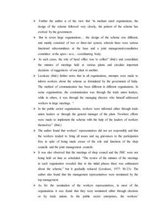  Further the author is of the view that “in medium sized organisations, the
design of the scheme followed very closely, the pattern of the scheme has
evolved by the government.
 But in seven large organisations… the design of the scheme was different,
and mainly consisted of two or three-tier system, wherein there were various
functional subcommittees at the base and a joint management/consultative
committee at the apex-- as a… coordinating body.
 In such cases, the role of head office was to collect” (ibid.) and consolidate
the minutes of meetings held at various plants and circulate important
decisions of suggestions of one plant to another.
 Lavakare (ibid.) further notes that in all organisations, attempts were made to
inform workers about the scheme as formulated by the government of India.
The method of communication has been different in different organisations. In
some organisations, the communication was through the trade union leaders,
while in others, it was through the managing director who himself addressed
workers in large meetings. “
 In the public sector organisations, workers were informed either through trade
union leaders or through the general manager of the plant. Nowhere efforts
were made to implement the scheme with the help of the leaders of workers
themselves” (ibid.)
 The author found that workers’ representatives did not act responsibly and that
the workers tended to bring all issues and ϰϱ grievances to the participation
fora in spite of being made aware of the role and functions of the shop
councils and the joint management councils.
 It was also observed that the meetings of shop council and the JMC were not
being held on time as scheduled. “The review of the minutes of the meetings
in each organisation revealed that in the initial phases there was enthusiasm
about the scheme,” but it gradually reduced (Lavakare, 1977: M-23). The
author also found that the management representatives were nominated by the
top management.
 As for the nomination of the workers representatives, in most of the
organisations it was found that they were nominated either through elections
or by trade unions. In the public sector enterprises, the workers’
 