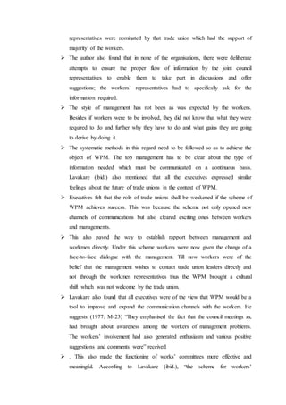 representatives were nominated by that trade union which had the support of
majority of the workers.
 The author also found that in none of the organisations, there were deliberate
attempts to ensure the proper flow of information by the joint council
representatives to enable them to take part in discussions and offer
suggestions; the workers’ representatives had to specifically ask for the
information required.
 The style of management has not been as was expected by the workers.
Besides if workers were to be involved, they did not know that what they were
required to do and further why they have to do and what gains they are going
to derive by doing it.
 The systematic methods in this regard need to be followed so as to achieve the
object of WPM. The top management has to be clear about the type of
information needed which must be communicated on a continuous basis.
Lavakare (ibid.) also mentioned that all the executives expressed similar
feelings about the future of trade unions in the context of WPM.
 Executives felt that the role of trade unions shall be weakened if the scheme of
WPM achieves success. This was because the scheme not only opened new
channels of communications but also cleared exciting ones between workers
and managements.
 This also paved the way to establish rapport between management and
workmen directly. Under this scheme workers were now given the change of a
face-to-face dialogue with the management. Till now workers were of the
belief that the management wishes to contact trade union leaders directly and
not through the workmen representatives thus the WPM brought a cultural
shift which was not welcome by the trade union.
 Lavakare also found that all executives were of the view that WPM would be a
tool to improve and expand the communication channels with the workers. He
suggests (1977: M-23) “They emphasised the fact that the council meetings ϰϲ
had brought about awareness among the workers of management problems.
The workers’ involvement had also generated enthusiasm and various positive
suggestions and comments were” received
 . This also made the functioning of works’ committees more effective and
meaningful. According to Lavakare (ibid.), “the scheme for workers’
 
