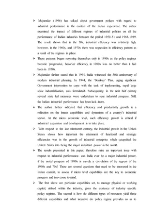  Majumdar (1996) has talked about government polices with regard to
industrial performance in the context of the Indian experience. The author
examined the impact of different regimes of industrial policies on all the
performance of Indian industries between the period 1950-51 and 1988-1989.
The result shows that in the 50s, industrial efficiency was relatively high,
however, in the 1960s, and 1970s there was regression in efficiency pattern as
a result of the regimes in place.
 These patterns began reversing themselves only in 1980s as the policy regimes
become progressive, however efficiency in 1980s was no better than it had
been in 1950s.
 Majumdar further stated that in 1994, India witnessed the 50th anniversary of
modern industrial planning. In 1944, the ‘Bombay’ Plan, urging significant
Government intervention to cope with the task of implementing, rapid large
scale industrialisation, was formulated. Subsequently, in the next half century
several state led measures were undertaken to spur industrial progress. Still,
the Indian industrial performance has been lack-lustre.
 The author further indicated that efficiency and productivity growth is a
reflection on the innate capabilities and dynamism of a country’s industrial
sector. At the micro economic level, such efficiency growth is critical if
industrial expansion and development is to take place.
 With respect to the late nineteenth century, the industrial growth in the United
States shows how important the attainment of functional and strategic
efficiencies was in the growth of industrial enterprise which catapulted the
United States into being the major industrial power in the world.
 The results presented in this paper, therefore raise an important issue with
respect to industrial performance- can India ever be a major industrial power,
if the noted progress of 1980s is merely a correlation of the regress of the
1960s and 70s? There are several questions that need to be answered in the
Indian context, to assess if micro level capabilities are the key to economic
progress and two come to mind.
 The first ishow are particular capabilities set, to manage physical or working
capital, utilised within the industry, given the existence of industry specific
policy regimes. The second is how do different types of resources yield these
different capabilities and what incentive do policy regime provides so as to
 