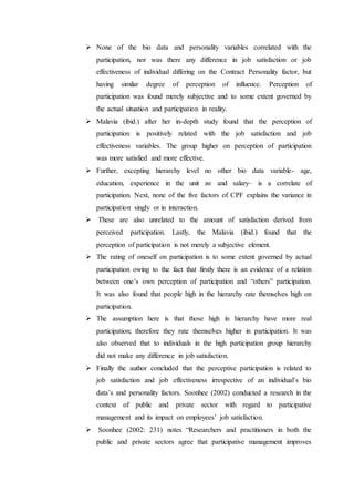  None of the bio data and personality variables correlated with the
participation, nor was there any difference in job satisfaction or job
effectiveness of individual differing on the Contract Personality factor, but
having similar degree of perception of influence. Perception of
participation was found merely subjective and to some extent governed by
the actual situation and participation in reality.
 Malavia (ibid.) after her in-depth study found that the perception of
participation is positively related with the job satisfaction and job
effectiveness variables. The group higher on perception of participation
was more satisfied and more effective.
 Further, excepting hierarchy level no other bio data variable- age,
education, experience in the unit ϰϵ and salary– is a correlate of
participation. Next, none of the five factors of CPF explains the variance in
participation singly or in interaction.
 These are also unrelated to the amount of satisfaction derived from
perceived participation. Lastly, the Malavia (ibid.) found that the
perception of participation is not merely a subjective element.
 The rating of oneself on participation is to some extent governed by actual
participation owing to the fact that firstly there is an evidence of a relation
between one’s own perception of participation and “others” participation.
It was also found that people high in the hierarchy rate themselves high on
participation.
 The assumption here is that those high in hierarchy have more real
participation; therefore they rate themselves higher in participation. It was
also observed that to individuals in the high participation group hierarchy
did not make any difference in job satisfaction.
 Finally the author concluded that the perceptive participation is related to
job satisfaction and job effectiveness irrespective of an individual’s bio
data’s and personality factors. Soonhee (2002) conducted a research in the
context of public and private sector with regard to participative
management and its impact on employees’ job satisfaction.
 Soonhee (2002: 231) notes “Researchers and practitioners in both the
public and private sectors agree that participative management improves
 