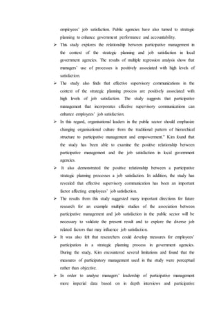 employees’ job satisfaction. Public agencies have also turned to strategic
planning to enhance government performance and accountability.
 This study explores the relationship between participative management in
the context of the strategic planning and job satisfaction in local
government agencies. The results of multiple regression analysis show that
managers’ use of processes is positively associated with high levels of
satisfaction.
 The study also finds that effective supervisory communications in the
context of the strategic planning process are positively associated with
high levels of job satisfaction. The study suggests that participative
management that incorporates effective supervisory communications can
enhance employees’ job satisfaction.
 In this regard, organisational leaders in the public sector should emphasize
changing organisational culture from the traditional pattern of hierarchical
structure to participative management and empowerment.” Kim found that
the study has been able to examine the positive relationship between
participative management and the job satisfaction in local government
agencies.
 It also demonstrated the positive relationship between a participative
strategic planning processes a job satisfaction. In addition, the study has
revealed that effective supervisory communication has been an important
factor affecting employees’ job satisfaction.
 The results from this study suggested many important directions for future
research for an example multiple studies of the association between
participative management and job satisfaction in the public sector will be
necessary to validate the present result and to explore the diverse job
related factors that may influence job satisfaction.
 It was also felt that researchers could develop measures for employees’
participation in a strategic planning process in government agencies.
During the study, Kim encountered several limitations and found that the
measures of participatory management used in the study were perceptual
rather than objective.
 In order to analyse managers’ leadership of participative management
more imperial data based on in depth interviews and participative
 