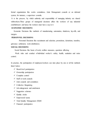 formal organizations like works committees, Joint Management councils or an informal
system, for instance, a supervisor consults.
It is the process, by which authority and responsibility of managing industry are shared
withworkers.Three groups of managerial decisions affect the workers of any industrial
establishment and hence the workers must have a say in it
ECONOMIC DECISIONS
Economic Decisions like methods of manufacturing, automation, shutdown, lay-offs, and
mergers.
PERSONNEL DECISIONS
Personnel Decisions like recruitment and selection, promotions, demotions, transfers,
grievance settlement, work distribution.
SOCIAL DECISIONS
Social Decisions like hours of work, welfare measures, questions affecting
Work rules and conduct of individual worker’s safety, health, sanitation and noise
control.
In practice, the participation of employees/workers can take place by one or all the methods
listed below:
 Board level participation
 Ownership participation
 Complete control
 Staff or work councils
 Joint councils and committees
 Collective Bargaining
 Job enlargement and enrichment
 Suggestion schemes
 Quality circles
 Empowered teams
 Total Quality Management [TQM
 Financial participation
 