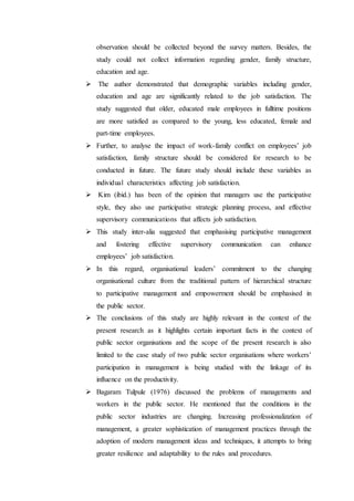 observation should be collected beyond the survey matters. Besides, the
study could not collect information regarding gender, family structure,
education and age.
 The author demonstrated that demographic variables including gender,
education and age are significantly related to the job satisfaction. The
study suggested that older, educated male employees in fulltime positions
are more satisfied as compared to the young, less educated, female and
part-time employees.
 Further, to analyse the impact of work-family conflict on employees’ job
satisfaction, family structure should be considered for research to be
conducted in future. The future study should include these variables as
individual characteristics affecting job satisfaction.
 Kim (ibid.) has been of the opinion that managers use the participative
style, they also use participative strategic planning process, and effective
supervisory communications that affects job satisfaction.
 This study inter-alia suggested that emphasising participative management
and fostering effective supervisory communication can enhance
employees’ job satisfaction.
 In this regard, organisational leaders’ commitment to the changing
organisational culture from the traditional pattern of hierarchical structure
to participative management and empowerment should be emphasised in
the public sector.
 The conclusions of this study are highly relevant in the context of the
present research as it highlights certain important facts in the context of
public sector organisations and the scope of the present research is also
limited to the case study of two public sector organisations where workers’
participation in management is being studied with the linkage of its
influence on the productivity.
 Bagaram Tulpule (1976) discussed the problems of managements and
workers in the public sector. He mentioned that the conditions in the
public sector industries are changing. Increasing professionalization of
management, a greater sophistication of management practices through the
adoption of modern management ideas and techniques, it attempts to bring
greater resilience and adaptability to the rules and procedures.
 