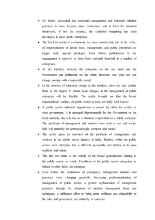  He further advocated that personnel management and industrial relations
practices to have become more modernised and at least the industrial
framework, if not the essence, the collective bargaining has been
developed in most public enterprises.
 The level of workers’ emoluments has risen considerably and in the matter
of implementation of labour laws, managements and public enterprises no
longer seek special privileges. Even labour participation in the
management is reported to have been seriously launched in a number of
enterprises.
 At the interface between the enterprise on the one hand and the
Government and parliament on the other, however, one does not see
change coming with comparable speed.
 In the absence of educated change at this interface, there are very definite
limits to the degree to which basic changes in the management of public
enterprise will be feasible. The article brought out that the broad
organisational outlines of public sector in India are fairly well known.
 A public sector industrial organisation is owned by either the central or
state government. It is managed departmentally by the Government or the
local authority else it is run as a statutory corporation as a public company.
The problems of management and workers over such a vast and varied
field will naturally be correspondingly complex and varied.
 The article gives an overview of the problems of managements and
workers in the public sector industry in India. Besides, within the public
sector each enterprise has a different personality and history of its own
tradition and culture.
 This fact sets limits to the validity of the broad generalisation relating to
the public sector as whole. Conditions in the public sector enterprises as
indeed in other fields are changing.
 Even before the declaration of emergency, management attitudes and
practices were changing gradually. Increasing professionalization of
management of public sector, a greater sophistication of management
practices through the adoption of modern management ideas and
techniques, a deliberate effort to bring great resilience and adaptability to
the rules and procedures, are distinctly in evidence.
 