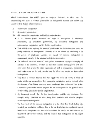 LEVEL OF WORKERS’ PARTICIPATION
Gamji Parameshwara Rao (1977) gives an analytical framework at micro level for
understanding the levels of workers participation in management. Earnest Dale (1949: 33)
described four degrees of cooperation as
(i) informational cooperation,
(ii) (ii) advisory cooperation,
(iii) (iii) constructive cooperation and (iv) joint determination.
 V. G. Mhetras (1966) described five stages of participation; (i) informative
participation, (ii) consultative participation, (iii) associative participation, (iv)
administrative participation and (v) decisive participation .
 Tanic (1969) while agreeing that workers’ participation has been considered rather as
posing limitations to management’s authority or as an attempt as substituting it for
the power of employees, identifies two models of workers’ participation in
management, namely, (i) the unilateral and (ii) the cooperative.
 The unilateral model of workers’ participation presupposes employees managing all
activities of the enterprise. Workers do not share decision making power with any
other entity but govern the entire organisation ϱϯ and its management. Cooperative
participation rests on the basic premise that the labour and capital are independent
social powers.
 They have a common function that they supply the needs of society in terms of
capital goods and commodities. The cooperative participation always emerged when
the demands of the labour movement were transformed into a threat of class action.
Cooperative participation means progress for the development of the political status
of the working class in the domain of production.
 the framework reveals that the five transformation variables are correlated. For
example, safety, conditions of work, fixing work standards, and industrial discipline
as the aspects of management.
 The best level of the workers participation is at the shop floor level dealing with
technical and production problems. This is the one level where the conflict of interest
between the management and workmen is minimum, the matters are such that can be
understood fully by the workers, and the result of their participation can be judged
accurately.
 