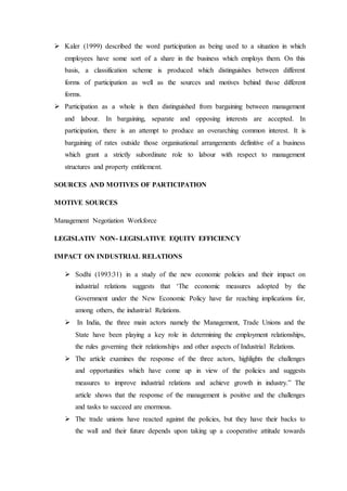  Kaler (1999) described the word participation as being used to a situation in which
employees have some sort of a share in the business which employs them. On this
basis, a classification scheme is produced which distinguishes between different
forms of participation as well as the sources and motives behind those different
forms.
 Participation as a whole is then distinguished from bargaining between management
and labour. In bargaining, separate and opposing interests are accepted. In
participation, there is an attempt to produce an overarching common interest. It is
bargaining of rates outside those organisational arrangements definitive of a business
which grant a strictly subordinate role to labour with respect to management
structures and property entitlement.
SOURCES AND MOTIVES OF PARTICIPATION
MOTIVE SOURCES
Management Negotiation Workforce
LEGISLATIV NON- LEGISLATIVE EQUITY EFFICIENCY
IMPACT ON INDUSTRIAL RELATIONS
 Sodhi (1993:31) in a study of the new economic policies and their impact on
industrial relations suggests that ‘The economic measures adopted by the
Government under the New Economic Policy have far reaching implications for,
among others, the industrial Relations.
 In India, the three main actors namely the Management, Trade Unions and the
State have been playing a key role in determining the employment relationships,
the rules governing their relationships and other aspects of Industrial Relations.
 The article examines the response of the three actors, highlights the challenges
and opportunities which have come up in view of the policies and suggests
measures to improve industrial relations and achieve growth in industry.” The
article shows that the response of the management is positive and the challenges
and tasks to succeed are enormous.
 The trade unions have reacted against the policies, but they have their backs to
the wall and their future depends upon taking up a cooperative attitude towards
 