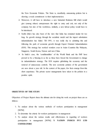 the New Economic Policies. The State is, steadfastly, announcing policies but is
showing a weak commitment to their implementation.
 Moreover, it will have to introduce a new Industrial Relations Bill which would
give (among others) entrepreneurs the right to entry and exit, not only of the
company but also of the workforce, similarly, a new labour policy would have to
be introduced.
 Sodhi (ibid.) has also been of the view that India has remained insular for too
long. Its growth strategy through the socialistic model and the import substitution
industrialisation has failed. Till 1991, it was really shy to admitting this and
following the path of economic growth through Export Oriented Industrialization
(EOI). This strategy has worked wonders even in Asian Countries like Malaysia,
Singapore, South Korea, Taiwan and now China.
 In India’s case, the ‘conditionalities’ of the World Bank and the IMF have
proved to be a blessing in so far as these have forced the Government to change
its industrialisation strategy. The EOI requires globalising the economy and the
removal of unnecessary controls. The new economic policies of the government
are now about a year old. In the context of the paper, few facts emerge from this
short experience. The private sector managements have taken to the policies in a
positive spirit.
OBJECTIVES OF THE STUDY
Objectives of Project Report shoes the ultimate aim for doing the work on project these are as
follows-
1. To analyze about the various methods of workers participation in management
[WPM]
2. To determine the criteria for workers participation in management
3. To analyze about the various results and effectiveness in regarding of workers
participation in management [WPM] Y NATION INDICO PVT LTD
COIMBATORE
 