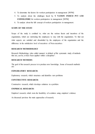 4. To determine the factors for workers participation in management [WPM]
5. To analysis about the challenges faced by Y NATION INDICO PVT LTD
COIMBATORE for workers participation in management [WPM]
6. To analyze about the full concept of workers participation in management.
SCOPE OF THE STUDY
Scope of the study is confined to, what are the various facets and incentives of the
organization, which are motivating the employees to stay with the organization. To find out
what aspects are satisfied and dissatisfied by the employees of the organization and the
difference in the satisfaction level of executives of Non-executives
RESEARCH METHODOLOGY
Research Methodology (also called manner) is defined as"the systematic study of methods
that are, can be, or have been applied within a discipline".
RESEARCH METHODS
The goal of the research process is to produce new knowledge. Some of research methods
are:
EXPLORATORY RESEARCH:
Exploratory research, which structures and identifies new problems
CONSTRUCTIVE RESEARCH:
Constructive research, which develops solutions to a problem
EMPIRICAL RESEARCH:
Empirical research, which tests the feasibility of a solution using empirical evidence
As discussed previous the main approaches of research,
 
