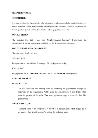 RESEARCH DESIGN
DESCRIPTIVE:
It is used to describe characteristics of a population or phenomenon being studied. It does not
answer questions about how/when/why the characteristics occurred. Rather it addresses the
“what” question (What are the characteristics of the population studied?)
SAMPLE DESIGN
The sampling type that I used was “Simple Random Sampling”. I distributed the
questionnaire in various departments randomly to the Non-executive employees.
TECHNIQUE OF DATA COLLECTION
Through survey I collected data.
SAMPLE SIZE
The questionnaire was distributed amongst 120 employees randomly.
POPULATION
The population of is Y NATION INDICO PVT LTD COIMBAT 400 employees.
DATA COLLECTION:
PRIMARY DATA
The data collection was primarily done by distributing the questionnaire amongst the
employees of the organization. While giving the questionnaire, I also briefed them
about the purpose of the study. They were given three days to return the duly filled
questionnaire.
SECONDARY DATA
I analyzed some of the company’s IR report of 3 financial years, which helped me in
my report. I also viewed company’s website for collecting data.
 