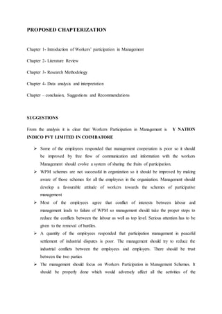 PROPOSED CHAPTERIZATION
Chapter 1- Introduction of Workers’ participation in Management
Chapter 2- Literature Review
Chapter 3- Research Methodology
Chapter 4- Data analysis and interpretation
Chapter – conclusion, Suggestions and Recommendations
SUGGESTIONS
From the analysis it is clear that Workers Participation in Management is Y NATION
INDICO PVT LIMITED IN COIMBATORE
 Some of the employees responded that management cooperation is poor so it should
be improved by free flow of communication and information with the workers
Management should evolve a system of sharing the fruits of participation.
 WPM schemes are not successful in organization so it should be improved by making
aware of those schemes for all the employees in the organization. Management should
develop a favourable attitude of workers towards the schemes of participative
management
 Most of the employees agree that conflict of interests between labour and
management leads to failure of WPM so management should take the proper steps to
reduce the conflicts between the labour as well as top level. Serious attention has to be
given to the removal of hurdles.
 A quantity of the employees responded that participation management in peaceful
settlement of industrial disputes is poor. The management should try to reduce the
industrial conflicts between the employees and employers. There should be trust
between the two parties
 The management should focus on Workers Participation in Management Schemes. It
should be properly done which would adversely affect all the activities of the
 