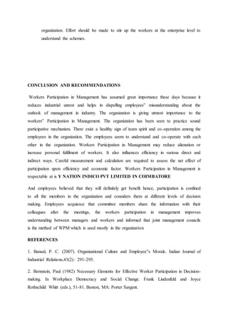 organization. Effort should be made to stir up the workers at the enterprise level to
understand the schemes.
CONCLUSION AND RECOMMENDATIONS
Workers Participation in Management has assumed great importance these days because it
reduces industrial unrest and helps in dispelling employees‟ misunderstanding about the
outlook of management in industry. The organization is giving utmost importance to the
workers‟ Participation in Management. The organization has been seen to practice sound
participative mechanism. There exist a healthy sign of team spirit and co-operation among the
employees in the organization. The employees seem to understand and co-operate with each
other in the organization. Workers Participation in Management may reduce alienation or
increase personal fulfilment of workers. It also influences efficiency in various direct and
indirect ways. Careful measurement and calculation are required to assess the net effect of
participation upon efficiency and economic factor. Workers Participation in Management is
respectable at is Y NATION INDICO PVT LIMITED IN COIMBATORE
And employees believed that they will definitely get benefit hence, participation is confined
to all the members in the organization and considers them at different levels of decision
making. Employees acquiesce that committee members share the information with their
colleagues after the meetings, the workers participation in management improves
understanding between managers and workers and informed that joint management councils
is the method of WPM which is used mostly in the organization
REFERENCES
1. Bansal, P. C. (2007). Organizational Culture and Employee‟s Morale. Indian Journal of
Industrial Relations,43(2): 291-295.
2. Bernstein, Paul (1982) Necessary Elements for Effective Worker Participation in Decision-
making. In Workplace Democracy and Social Change. Frank Lindenfeld and Joyce
Rothschild Whitt (eds.), 51-81. Boston, MA: Porter Sargent.
 