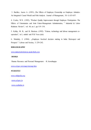3. Buchko, Aaron A. (1993) „The Effects of Employee Ownership on Employee Attitudes:
An Integrated Causal Model and Path Analysis. Journal of Management, 30: 4, 633-657.
4. Cooke, W.N. (1992), “Product Quality Improvement through Employee Participation: The
Effects of Unionization and Joint Union-Management Administration, ‟ Industrial & Labor
Relations Review”, vol. 46, no.1. pp 119–134.
5. Kelley, M. R., and B. Harrison. (1992). “Unions, technology and labour management co-
operation”, in L. mishel and P.B. Voos (eds)
6. Mankidy, J. (1984). „„Employee Involved decision making in India: Retrospect and
Prospect ”. Labour and Society, 3: 239-242.
BIBLIOGRAPHY
www.industrialrelations.naukrihub.com
BOOKS
Human Resource and Personal Management – K Aswathappa
www.ccl.gov.in/simap/sitemap.htm
WEBSITES
www.wikipedia.org
www.ccl.gov.in
www.coalindia.in
 