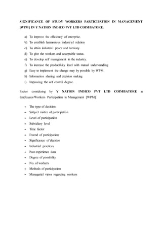 SIGNIFICANCE OF STUDY WORKERS PARTICIPATION IN MANAGEMENT
[WPM] IN Y NATION INDICO PVT LTD COIMBATORE.
a) To improve the efficiency of enterprise.
b) To establish harmonious industrial relation
c) To attain industrial peace and harmony
d) To give the workers and acceptable status.
e) To develop self management in the industry.
f) To increase the productivity level with mutual understanding
g) Easy to implement the change may by possible by WPM
h) Information sharing and decision making
i) Improving the self control degree.
Factor considering by Y NATION INDICO PVT LTD COIMBATORE in
Employees/Workers Participation in Management [WPM] :
 The type of decision
 Subject matter of participation
 Level of participation
 Subsidiary level
 Time factor
 Extend of participation
 Significance of decision
 Industrial practices
 Past experience data
 Degree of possibility
 No. of workers
 Methods of participation
 Managerial views regarding workers
 