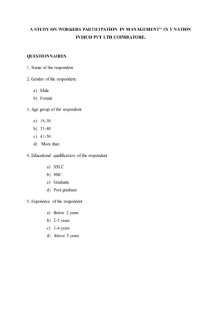 A STUDY ON WORKERS PARTICIPATION IN MANAGEMENT" IN Y NATION
INDICO PVT LTD COIMBATORE.
QUESTIONNAIRES
1. Name of the respondent
2. Gender of the respondent:
a) Male
b) Female
3. Age group of the respondent
a) 18-30
b) 31-40
c) 41-50
d) More than
4. Educational qualification of the respondent
a) SSLC
b) HSC
c) Graduate
d) Post graduate
5. Experience of the respondent
a) Below 2 years
b) 2-3 years
c) 3-4 years
d) Above 5 years
 