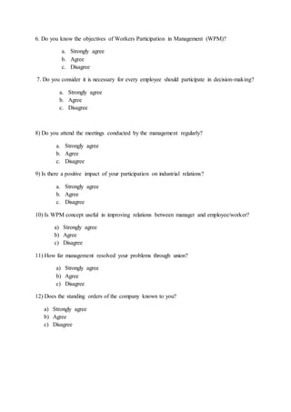 6. Do you know the objectives of Workers Participation in Management (WPM)?
a. Strongly agree
b. Agree
c. Disagree
7. Do you consider it is necessary for every employee should participate in decision-making?
a. Strongly agree
b. Agree
c. Disagree
8) Do you attend the meetings conducted by the management regularly?
a. Strongly agree
b. Agree
c. Disagree
9) Is there a positive impact of your participation on industrial relations?
a. Strongly agree
b. Agree
c. Disagree
10) Is WPM concept useful in improving relations between manager and employee/worker?
a) Strongly agree
b) Agree
c) Disagree
11) How far management resolved your problems through union?
a) Strongly agree
b) Agree
c) Disagree
12) Does the standing orders of the company known to you?
a) Strongly agree
b) Agree
c) Disagree
 