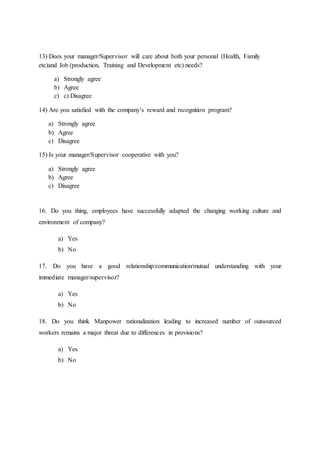 13) Does your manager/Supervisor will care about both your personal (Health, Family
etc)and Job (production, Training and Development etc) needs?
a) Strongly agree
b) Agree
c) c) Disagree
14) Are you satisfied with the company’s reward and recognition program?
a) Strongly agree
b) Agree
c) Disagree
15) Is your manager/Supervisor cooperative with you?
a) Strongly agree
b) Agree
c) Disagree
16. Do you thing, employees have successfully adapted the changing working culture and
environment of company?
a) Yes
b) No
17. Do you have a good relationship/communication/mutual understanding with your
immediate manager/supervisor?
a) Yes
b) No
18. Do you think Manpower rationalization leading to increased number of outsourced
workers remains a major threat due to differences in provisions?
a) Yes
b) No
 