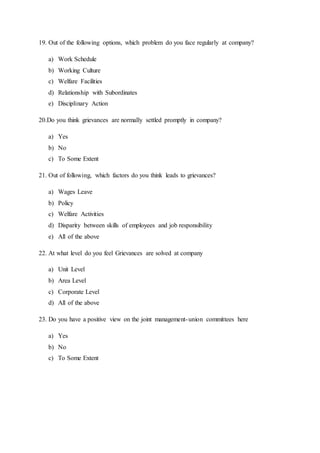 19. Out of the following options, which problem do you face regularly at company?
a) Work Schedule
b) Working Culture
c) Welfare Facilities
d) Relationship with Subordinates
e) Disciplinary Action
20.Do you think grievances are normally settled promptly in company?
a) Yes
b) No
c) To Some Extent
21. Out of following, which factors do you think leads to grievances?
a) Wages Leave
b) Policy
c) Welfare Activities
d) Disparity between skills of employees and job responsibility
e) All of the above
22. At what level do you feel Grievances are solved at company
a) Unit Level
b) Area Level
c) Corporate Level
d) All of the above
23. Do you have a positive view on the joint management-union committees here
a) Yes
b) No
c) To Some Extent
 