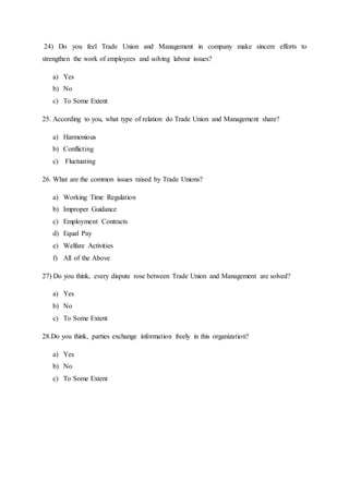 24) Do you feel Trade Union and Management in company make sincere efforts to
strengthen the work of employees and solving labour issues?
a) Yes
b) No
c) To Some Extent
25. According to you, what type of relation do Trade Union and Management share?
a) Harmonious
b) Conflicting
c) Fluctuating
26. What are the common issues raised by Trade Unions?
a) Working Time Regulation
b) Improper Guidance
c) Employment Contracts
d) Equal Pay
e) Welfare Activities
f) All of the Above
27) Do you think, every dispute rose between Trade Union and Management are solved?
a) Yes
b) No
c) To Some Extent
28.Do you think, parties exchange information freely in this organization?
a) Yes
b) No
c) To Some Extent
 