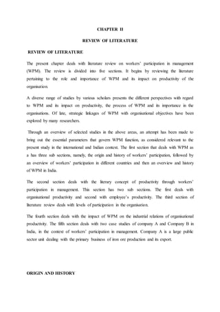 CHAPTER II
REVIEW OF LITERATURE
REVIEW OF LITERATURE
The present chapter deals with literature review on workers’ participation in management
(WPM). The review is divided into five sections. It begins by reviewing the literature
pertaining to the role and importance of WPM and its impact on productivity of the
organisation.
A diverse range of studies by various scholars presents the different perspectives with regard
to WPM and its impact on productivity, the process of WPM and its importance in the
organisations. Of late, strategic linkages of WPM with organisational objectives have been
explored by many researchers.
Through an overview of selected studies in the above areas, an attempt has been made to
bring out the essential parameters that govern WPM function, as considered relevant to the
present study in the international and Indian context. The first section that deals with WPM as
a has three sub sections, namely, the origin and history of workers’ participation, followed by
an overview of workers’ participation in different countries and then an overview and history
of WPM in India.
The second section deals with the literary concept of productivity through workers’
participation in management. This section has two sub sections. The first deals with
organisational productivity and second with employee’s productivity. The third section of
literature review deals with levels of participation in the organisation.
The fourth section deals with the impact of WPM on the industrial relations of organisational
productivity. The fifth section deals with two case studies of company A and Company B in
India, in the context of workers’ participation in management. Company A is a large public
sector unit dealing with the primary business of iron ore production and its export.
ORIGIN AND HISTORY
 