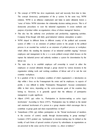  The concept of WPM has deve requirement, need and necessity from time to time.
The concept democracy, participation of the p system. In the same way, WPM
relations. WPM is an influence employment and helps in under ultimately fosters a
‘sense of below WPM determines the relationship decision making process. This is of
democratic procedures to restr the industrial organisation. It create methods and
purpose of product within an organisation whose of whose managerial function.
 This also has the authority over production and productivity, engineering activities.
Company B has though with fairly good industrial relations atmosphere as under:-
 WPM eloped in different forms in different country of the political and economic
system of differ t is an extension of political system to the people in the political
process is an essential has worked as an extension of political process at workplace
which affects the standing the dynamics of an industrial establish ongoing.’ between
employees and management in the o s a socio political concept which focuses on the
rupture the industrial power and authority retaliates a system for determination by the
labour ion.
 The main idea is to establish employee self ownership is vested in either the
employees or excised ultimately through a group elected by various decisions in the
organisation relating work and working conditions of labour and of to suit the rent
countries workplaces.
 In a gradient of the to workplace condition of which organisation’s e introduction on
ship within r force on the f-management the estate and he employees. to aspects of
profits. s very difficult to define ‘Participative Management’, because commentators
differ in their views, depending on the socio-economic goals of the countries they
belong to. However, it is generally agreed that the influence of participative
management is quite significant.
 Allport (1945: pp) refers to, ‘Participation in decision-making as active (ego)
involvement.’ According to Davis (1957), “Participation may be defined as the mental
and emotional involvement of a person in a group situation which encourages him to
contribute to group goals and share responsibilities in them”
 Tannenbaum (1966: pp) defines participation as the “formal involvement of members
in the exercise of control, usually through decision-making in group meetings.”
Lammers (1967) pointed out, “participation in decision-making may be defined as the
totality of such forms of upward exertion of power by subordinates in organizations as
are perceived in this sense can be of two varieties i.e., direct or indirect.”
 