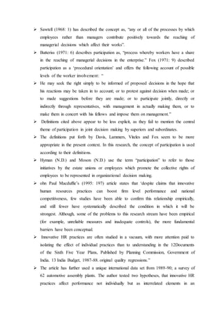  Sawtell (1968: 1) has described the concept as, “any or all of the processes by which
employees rather than managers contribute positively towards the reaching of
managerial decisions which affect their works”.
 Butteriss (1971: 6) describes participation as, “process whereby workers have a share
in the reaching of managerial decisions in the enterprise.” Fox (1971: 9) described
participation as a ‘procedural orientation’ and offers the following account of possible
levels of the worker involvement: “
 He may seek the right simply to be informed of proposed decisions in the hope that
his reactions may be taken in to account; or to protest against decision when made; or
to made suggestions before they are made; or to participate jointly, directly or
indirectly through representatives, with management in actually making them, or to
make them in concert with his fellows and impose them on management.”
 Definitions cited above appear to be less explicit, as they fail to mention the central
theme of participation in joint decision making by superiors and subordinates.
 The definitions put forth by Davis, Lammers, Viteles and Fox seem to be more
appropriate in the present context. In this research, the concept of participation is used
according to their definitions.
 Hyman (N.D.) and Moson (N.D.) use the term “participation” to refer to those
initiatives by the estate unions or employees which promote the collective rights of
employees to be represented in organizational decision making.
 ohn Paul Macduffie’s (1995: 197) article states that ‘despite claims that innovative
human resources practices can boost firm level performance and national
competitiveness, few studies have been able to confirm this relationship empirically,
and still fewer have systematically described the condition in which it will be
strongest. Although, some of the problems to this research stream have been empirical
(for example, unreliable measures and inadequate controls), the more fundamental
barriers have been conceptual.
 Innovative HR practices are often studied in a vacuum, with more attention paid to
isolating the effect of individual practices than to understanding in the 12Documents
of the Sixth Five Year Plans, Published by Planning Commission, Government of
India. 13 India Budget, 1987-88. original quality regressions.”
 The article has further used a unique international data set from 1989-90; a survey of
62 automotive assembly plants. The author tested two hypotheses, that innovative HR
practices affect performance not individually but as interrelated elements in an
 
