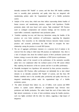 internally consistent HR “bundle” or system, and that these HR bundles contribute
most to assembly plant productivity and quality when they are integrated with
manufacturing policies under the “organizational logic” of a flexible production
system.
 Analysis of the survey data, which tests three indices representing distinct bundles of
human resource and manufacturing practices, supports both hypotheses. Flexible
production plants with team based work system, “high commitment” HR Practices
(such as contingent compensation and extensive training), and low inventory and
repair buffers consistently outperformed mass production plants.
 Variables capturing two-way and three-way interactions among the bundles of the
practices are even better predictors of performance, supporting the integration
hypothesis. Past researches on the relationship between innovative human resource
practices and economic performance has often failed to recognise the inter-
relationship among the practices in overall HR Systems.
 The use of aggregate performance measures at a corporate level of analysis is far
removed from the setting in which many HR practices are implemented. Also, there is
a lack of adequate data about the technical aspects of firm’s production systems and
business strategy to assess the relative contribution of HR System to performance.
 In addition, much of the research on the performance of the automotive assembly
plants have over emphasised either the technical system of the HR system without
fully exploring the interaction of the two systems and how it can affect performance.
 Macduffie investigated two hypotheses left unresolved by these previous researches--
that innovative HR Practices affect performance not individually but as inter related
elements in an internally consistent HR “bundle” of systems, and that these HR
Bundles contribute most to the assembly plant, productivity and quality when they are
integrated manufacturing policies under the organizational logic of a flexible
production system.
 The author developed three indices viz., use of buffers, work systems and HRM
policies to capture system differences in organisational logic between mass
production and flexible production. The author found that each of these indices had
high internal consistencies, in terms of inter-correlations among the bundles practices,
each was highly correlated with the other two indices, suggesting a high degree of
integration.
 