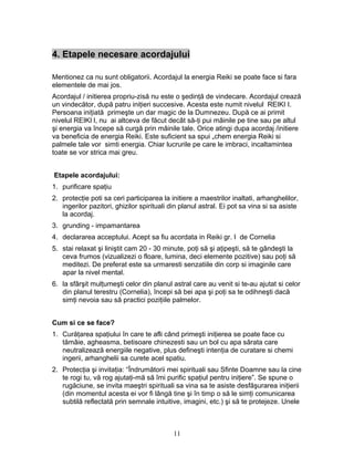 4. Etapele necesare acordajului
Mentionez ca nu sunt obligatorii. Acordajul la energia Reiki se poate face si fara
elementele de mai jos.
Acordajul / initierea propriu-zisă nu este o şedinţă de vindecare. Acordajul crează
un vindecător, după patru iniţieri succesive. Acesta este numit nivelul REIKI I.
Persoana iniţiată primeşte un dar magic de la Dumnezeu. După ce ai primit
nivelul REIKI l, nu ai altceva de făcut decât să-ţi pui mâinile pe tine sau pe altul
şi energia va începe să curgă prin mâinile tale. Orice atingi dupa acordaj /initiere
va beneficia de energia Reiki. Este suficient sa spui „chem energia Reiki si
palmele tale vor simti energia. Chiar lucrurile pe care le imbraci, incaltamintea
toate se vor strica mai greu.
Etapele acordajului:
1. purificare spaţiu
2. protecţie poti sa ceri participarea la initiere a maestrilor inaltati, arhanghelilor,
ingerilor pazitori, ghizilor spirituali din planul astral. Ei pot sa vina si sa asiste
la acordaj.
3. grunding - impamantarea
4. declararea acceptului. Acept sa fiu acordata in Reiki gr. I de Cornelia
5. stai relaxat şi liniştit cam 20 - 30 minute, poţi să şi aţipeşti, să te gândeşti la
ceva frumos (vizualizezi o floare, lumina, deci elemente pozitive) sau poţi să
meditezi. De preferat este sa urmaresti senzatiile din corp si imaginile care
apar la nivel mental.
6. la sfârşit mulţumeşti celor din planul astral care au venit si te-au ajutat si celor
din planul terestru (Cornelia), începi să bei apa şi poţi sa te odihneşti dacă
simţi nevoia sau să practici poziţiile palmelor.
Cum si ce se face?
1. Curăţarea spaţiului în care te afli când primeşti iniţierea se poate face cu
tămâie, agheasma, betisoare chinezesti sau un bol cu apa sărata care
neutralizează energiile negative, plus defineşti intenţia de curatare si chemi
ingerii, arhanghelii sa curete acel spatiu.
2. Protecţia şi invitaţia: “Îndrumătorii mei spirituali sau Sfinte Doamne sau la cine
te rogi tu, vă rog ajutaţi-mă să îmi purific spaţiul pentru iniţiere”. Se spune o
rugăciune, se invita maeştri spirituali sa vina sa te asiste desfăşurarea iniţierii
(din momentul acesta ei vor fi lângă tine şi în timp o să le simţi comunicarea
subtilă reflectată prin semnale intuitive, imagini, etc.) şi să te protejeze. Unele
11
 
