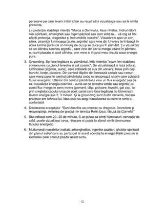 persoane pe care le-am initiat chiar au reuşit să ii vizualizeze sau sa le simta
prezenta.
La protecţie stabileşti intenţia "Maica a Domnului, Iisus Hristos, îndrumătorii
mei spirituali, arhangheli sau îngeri păzitori sau cum simţi tu… vă rog să îmi
oferiţi protecţia, dragostea şi îndrumările voastre". Vizualizezi apoi un con,
sfera, piramida luminoasa (aurie, argintie) care vine din Univers te îmbracă în
acea lumina pură (ca un înveliş de ou) şi se duce jos în pământ. Eu vizualizez
ca un cilindru luminos argintiu , care vine din cer si merge adânc în pământ,
eu sunt plasata in acel cilindru, prin mine si in jurul meu circulă acea energie
pura.
3. Grounding. Se face legătura cu pământul, întâi intenţia "acum îmi stabilesc
conexiunea cu planul terestru si cel cosmic", Se vizualizează o raza (sfera),
luminoasa (argintie, aurie), care coboară de sus din univers, trece prin cap,
trunchi, braţe, picioare. Din centrul tălpilor de formează canale sau ramuri
care merg pana în centrul pământului unde se ancorează si prin care coboară
fluxul energetic. Ulterior din centrul pământului vine un flux energetic (eu de
ex. vizualizez energia cosmica - aurie iar ce terestra verde sau argintie) si
acest flux merge in sens invers (pamant, tălpi, picioare, trunchi, gat cap, iar
prin creştetul capului urca pe acel; canal care face legătura cu Universul).
Rulezi energia aşa 2, 3 minute. Şi la grounding sunt multe variante, fiecare
profesor are tehnica lui, idea este sa alegi vizualizarea cu care te simţi tu
confortabil.
4. Declararea acceptului: "Sunt deschis sa primesc cu dragoste, încredere şi
recunoştinţa, iniţierea de gradul I in tehnica Reiki Usui, făcută de Cornelia"
5. Stai relaxat cam 20 -30 de minute. S-ar putea sa simţi: furnicaturi, senzaţie de
cald, poate vizualizezi ceva, relaxare si poate la sfarsit simti diminuarea
fluxului energetic.
6. Multumesti maestrilor inaltati, arhanghelilor, ingerilor pazitori, ghizilor spirituali
din planul astral care au participat la acest acordaj la energia Reiki precum si
Corneliei care a facut posibil acest lucru.
12
 