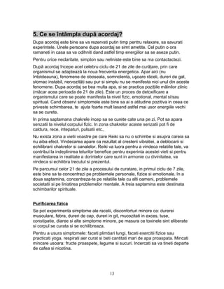 5. Ce se întâmpla după acordaj?
Dupa acordaj este bine sa va rezervati putin timp pentru relaxare, sa savurati
experintele. Unele persoane dupa acordaj se simt ametite. Cel putin o ora
ramaneti in casa sa va odihniti dand astfel timp energiilor sa se aseze putin.
Pentru orice neclaritate, simpton sau neliniste este bine sa ma contactactezi.
După acordaj începe acel celebru ciclu de 21 de zile de curăţare, prin care
organismul se adaptează la noua frecventa energetica. Apar aici (nu
întotdeauna), fenomene de oboseala, somnolenta, uşoare răceli, dureri de gat,
stomac instabil, nervozităţi sau pur si simplu nu se manifesta nici unul din aceste
fenomene. Dupa acordaj se bea multa apa, si se practica poziţiile mâinilor zilnic
(măcar acea perioada de 21 de zile). Este un proces de detoxificare a
organismului care se poate manifesta la nivel fizic, emotional, mental si/sau
spiritual. Cand observi simptomele este bine sa ai o atitudine pozitiva in ceea ce
priveste schimbarea, te ajuta foarte mult lasand astfel mai usor energiile vechi
sa se curete.
In prima saptamana chakrele incep sa se curete cate una pe zi. Pot sa apara
senzatii la nivelul corpului fizic. In zona chakrelor aceste senzatii pot fi de
caldura, rece, intepaturi, pulsatii etc.,
Nu exista zona a vietii voastre pe care Reiki sa nu o schimbe si asupra careia sa
nu aiba efect. Vindecarea apare ca rezultat al cresterii vibratiei, a deblocarii si
echilibrarii chakrelor si canalelor. Reiki va lucra pentru a vindeca relatiile tale, va
contribui la indeplinirea telurilor benefice pentru experinta acestei vieti si pentru
manifestarea in realitate a dorintelor care sunt in armonie cu divinitatea, va
vindeca si echilibra trecutul si prezentul.
Pe parcursul celor 21 de zile a procesului de curatare, in primul ciclu de 7 zile,
este bine sa te concentrezi pe problemele personale, fizice si emotionale. In a
doua saptamina, concentreza-te pe relatiile tale cu alti oameni, problemele
societatii si pe linistirea problemelor mentale. A treia saptamina este destinata
schimbarilor spirituale.
Purificarea fizica
Se pot experimenta simptome ale racelii, disconforturi minore ca: durerei
musculare, febra, dureri de cap, dureri in git, mucozitati in exces, tuse,
constipatie, diaree si alte simptome minore, pe masura ce toxinele sint eliberate
si corpul se curata si se echilibreaza.
Pentru a usura simptomele: faceti plimbari lungi, faceti exercitii fizice sau
practicati yoga, respirati aer curat si beti cantitati mari de apa proaspata. Mincati
mincare usoara: fructe proaspete, legume si sucuri. Incercati sa va tineti departe
de cafea si nicotina.
13
 