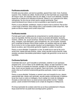 Purificarea emotionala
Emotiile ascunse adanc, pot iesi la suprafata, aparent fara motiv: furie, frustrare,
suparari, frica, tristete sau altele. Aceste emotii au fost reprimate sau suspendate
din timpuri vechi, din aceasta viata sau din altele, si acum sunt eliberate. Aceasta
experinta nu trebuie sa te afecteze emotional. Observ-o ca o persoana din afara,
neimplicata. Nu da vina pe nimeni pentru aceste sentimente. Doar
experimenteaza-le pe masura ce ies la suprafata si apoi lasati-le sa plece.
Pentru a usura efectele: mediteaza, inspira si expira incet si profund. Poti sa faci
o baie lunga si fierbinte. Daca adaugi sare in apa aceasta curata corpul fizic. Apa
poate sa devina neagra cand curata corpul fizic
Purificarea mentala
Formele gand vechi, sabloanele de comportament si vechile obiceiuri pot iesi
acum la suprafata. Dorinte ascunse in ceea ce priveste alimentatia, bauturile,
nicotina, cofeina, etc. se pot accentua. Ganduri de invinuire, blamare, victimizare,
abuz, renegare, auto-distrugere, auto-compatimire, etc, pot sa apara. Acestea
pot fi vindecate la fiecare nivel al fiintei noastre, din aceasta viata sau din altele.
Nu te invinui si nici nu lasa aceste impulsuri sa te stapineasca. Doar simte-le;
lasa-le sa plece, apoi inlocuieste gandurile negative cu altele noi pozitive.
Pentru a usura efectele: fi ingaduitor cu tine, fa acele lucruri care te fac sa te
simtiti bine, repeta afirmatii pozitive, matre, si/sau asculta muzica favorita, toate
acestea usureaza intensitatea potentialului negativ ale gandurilor ce ies acum la
suprafata.
Purificarea Spirituala
Credintele tale acum pot fi rascolite si schimbate, credinta in cum opereaza
aceasta lume, cum ar trebui sa fie relatiile tale, religia, ce este important in viata
ta. Pe masura ce aceasta se intampla, revelatii si noi semnificatii vor deveni
clare. Acum se pun bazele unei noi gandiri. Devii mai intuitiv, mai intelept se
poate chiar sa iti schimbi fundamental gandirea spirituala, modul in care vezi
lumea.
Pentru a usura efectele: Vorbeste cu oameni care sunt receptivi la nou, despre
experientele tale, citeste carti spirituale, asculta casete motivationale si trateaza-
te pe tine insuti cu iubire si intelegere. Acum castigi noi nivele de intelegere.
Accepta ca totul este bine si ca acest proces este perfect normal. Traieste
pacea. Lasati constient Divinitatea sa te umple de dragoste si intelepciune.
Pe timpul perioadei de curatare este bine sa se faca autotratament in fiecare.
Dupa acest termen se poate face acordajul pentru gradul II.
14
 