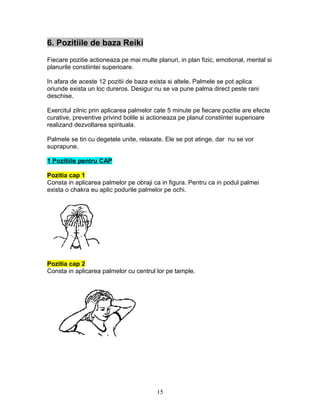 6. Pozitiile de baza Reiki
Fiecare pozitie actioneaza pe mai multe planuri, in plan fizic, emotional, mental si
planurile constiintei superioare.
In afara de aceste 12 pozitii de baza exista si altele. Palmele se pot aplica
oriunde exista un loc dureros. Desigur nu se va pune palma direct peste rani
deschise.
Exercitul zilnic prin aplicarea palmelor cate 5 minute pe fiecare pozitie are efecte
curative, preventive privind bolile si actioneaza pe planul constiintei superioare
realizand dezvoltarea spirituala.
Palmele se tin cu degetele unite, relaxate. Ele se pot atinge, dar nu se vor
suprapune.
1 Pozitiile pentru CAP
Pozitia cap 1
Consta in aplicarea palmelor pe obraji ca in figura. Pentru ca in podul palmei
exista o chakra eu aplic podurile palmelor pe ochi.
Pozitia cap 2
Consta in aplicarea palmelor cu centrul lor pe tample.
15
 
