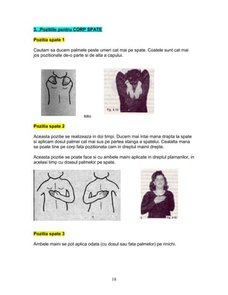 3. .Pozitiile pentru CORP SPATE
Pozitia spate 1
Cautam sa ducem palmele peste umeri cat mai pe spate. Coatele sunt cat mai
jos pozitionate de-o parte si de alta a capului.
sau
Pozitia spate 2
Aceasta pozitie se realizeaza in doi timpi. Ducem mai intai mana drapta la spate
si aplicam dosul palmei cat mai sus pe partea stanga a spatelui. Cealalta mana
se poate tine pe corp fata pozitionata cam in dreptul mainii drepte.
Aceasta pozitie se poate face si cu ambele maini aplicate in dreptul plamanilor, in
acelasi timp cu doasul palmelor pe spate.
Pozitia spate 3
Ambele maini se pot aplica odata (cu dosul sau fata palmelor) pe rinichi.
18
 