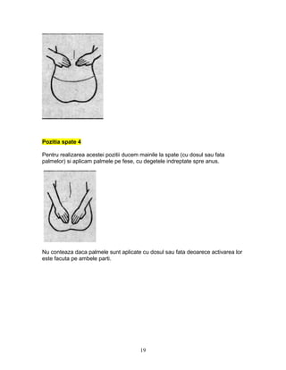 Pozitia spate 4
Pentru realizarea acestei pozitii ducem mainile la spate (cu dosul sau fata
palmelor) si aplicam palmele pe fese, cu degetele indreptate spre anus.
Nu conteaza daca palmele sunt aplicate cu dosul sau fata deoarece activarea lor
este facuta pe ambele parti.
19
 
