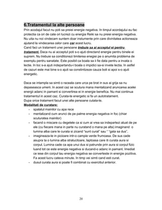 6.Tratamentul la alte persoane
Prin acodajul facut nu poti sa preiei energie negativa. In timpul acordajului eu fac
protectia ca ori de cate ori lucrezi cu energia Reiki sa nu preiei energia negativa.
Nu uita nu noi vindecam suntem doar instumente prin care divinitatea actioneaza
ajutand la vindecarea celor care cer acest lucru.
Cand faci un tratament unei persoane trebuie sa ai acceptul ei pentru
tratament. Daca nu ai acceptul poti s-o ajuti directand energie pentru binele ei
suprem. Nu trebuie sa conditionezi timiterea enegiei pe o anumita problema de
exemplu pentru sanatate. Este posibil ca boala sa ii fie data pentru a invata o
lectie. In loc s-a ajuti indepartandu-i boala o impidici sa-si invete lectia. In astfel
de cazuri este mai bine s-o ajuti sa constintizeze cauza boli si apoi s-o ajuti
energetic.
Daca se intampla sa simti o raceala care urca pe brat in sus ai grija sa nu
depaseasca umerii. In acest caz se scutura mana mentalizand aruncarea acelei
energii adanc in pamant si convertirea ei in energie benefica. Nu mai continua
tratamentul in acest caz. Curata-te energetic si fa un autotratament.
Dupa orice tratament facut unei alte persoane cutata-te.
Modalitati de curatare:
- spalatul mainilor cu apa rece
- mentalizand cum arunci de pe palme energia negativa in foc (chiar
scuturatea mainilor)
- facand o miscare cu degetele ca si cum ai vrea sa indepartezi aluat de pe
ele (cu fiecare mana in parte nu curatand o mana pe alta) imaginand o
lumina alba care le curata si zicand “sunt curat” sau “ “gata sa dus”.
- imagineaza-te in picioare intr-o campie verde frumoasa. De sus cade
asupra ta o lumina alba stralucitoare, laptoasa care iti curata aura si
corpul. Lumina cade ca apa unui dus si patrunde prin aura si corpul fizic
luand tot ce este energie negativa si ducand-o adanc in pamant. Imediat
ce iese din corpul tau energia negativa se converteste in energie pozitiva.
Fa acest lucru cateva minute. In timp vei simti cand esti curat.
- dusul curata aura si poate fi combinat cu exercitiul anterior.
20
 