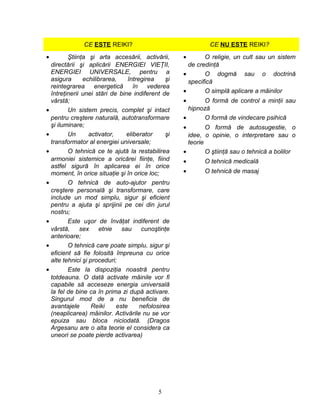 CE ESTE REIKI? CE NU ESTE REIKI?
• Ştiinţa şi arta accesării, activării,
directării şi aplicării ENERGIEI VIEŢII,
ENERGIEI UNIVERSALE, pentru a
asigura echilibrarea, întregirea şi
reintegrarea energetică în vederea
întreţinerii unei stări de bine indiferent de
vârstă;
• Un sistem precis, complet şi intact
pentru creştere naturală, autotransformare
şi iluminare;
• Un activator, eliberator şi
transformator al energiei universale;
• O tehnică ce te ajută la restabilirea
armoniei sistemice a oricărei fiinţe, fiind
astfel sigură în aplicarea ei în orice
moment, în orice situaţie şi în orice loc;
• O tehnică de auto-ajutor pentru
creştere personală şi transformare, care
include un mod simplu, sigur şi eficient
pentru a ajuta şi sprijinii pe cei din jurul
nostru;
• Este uşor de învăţat indiferent de
vârstă, sex etnie sau cunoştinţe
anterioare;
• O tehnică care poate simplu, sigur şi
eficient să fie folosită împreuna cu orice
alte tehnici şi proceduri;
• Este la dispoziţia noastră pentru
totdeauna. O dată activate mâinile vor fi
capabile să acceseze energia universală
la fel de bine ca în prima zi după activare.
Singurul mod de a nu beneficia de
avantajele Reiki este nefolosirea
(neaplicarea) mâinilor. Activările nu se vor
epuiza sau bloca niciodată. (Dragos
Argesanu are o alta teorie el considera ca
uneori se poate pierde activarea)
• O religie, un cult sau un sistem
de credinţă
• O dogmă sau o doctrină
specifică
• O simplă aplicare a mâinilor
• O formă de control a minţii sau
hipnoză
• O formă de vindecare psihică
• O formă de autosugestie, o
idee, o opinie, o interpretare sau o
teorie
• O ştiinţă sau o tehnică a bolilor
• O tehnică medicală
• O tehnică de masaj
5
 