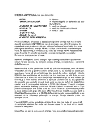 ENERGIA UNIVERSALA mai este denumita :
- REIKI in Japonia
- LUMINĂ INTERIOARĂ în religiile creştine (se considera ca este
Duhul Sfant);
- ENERGIE DE HOMEOSTAZIE în medicina alopată;
- CHI SAU QI în medicina tradiţională chineză;
- PRANA în India şi Tibet;
- FORŢĂ VITALĂ;
- RUACH (la evrei)
- ENERGIE BIOPLASMATICĂ;
Practicantul REIKI are acces la această energie într-un mod mult mai eficient
datorită acordajelor (INIŢIERII) pe care le primeşte, care elimină blocajele din
canalele de energie ale corpului său. Iniţierea / activarea/ acordajele (punerea
pe lungime de undă cu energia REIKI), îi creşte practicantului propria energie
vitală. În acelaşi timp, il conectează cu sursa de energie REIKI. Această sursă
poate fi numită în orice fel se doreste: energia marii zeităţi, energia lui
Dumnezeu, energia sursei primare.
REIKI nu are legătură cu nici o religie. Aşa că energia aceasta se poate numi
oricum ne face plăcere. Eu consider aceasta energie, energie divina – ca venind
de la Dumnezeu.
REIKI nu este numai pentru cei ce vor să practice vindecarea, deci să devină
vindecători, ci este şi pentru oamenii simpli, care nu au aspiraţii de acest gen,
sau doresc numai să se perfecţioneze din punct de vedere spiritual. Iniţierile
REIKI îţi dau posibilitatea să te vindeci pe tine însuţi sau pe altii. Este un mod
foarte bun de a abandona vechi obişnuinţe sau dependenţe, de a te vindeca pe
tine însuţi la nivel mental, emoţional si spiritual. Oameni care au avut probleme
de sănătate sau sănătate precară toată viaţa lor, sau au suferit de dezechilibru
mental, le-ar fi recomandată iniţierea în REIKI. Se folosesc 12 pozitii principale
pentru tratamente. Aceleaşi poziţii sunt folosite şi pentru vindecarea altora. După
primirea acordajelor, ar fi o idee bună să faci în fiecare zi autovindecare pe tine
şi, dacă este posibil, şi pe alţii, deci, ENERGIA trebuie folosită. Aceasta ajută la
REAŞEZAREA energiilor şi la OBIŞNUINŢA organismului cu energia Reiki, şi, de
asemeni, să te obişnuieşti psihologic cu energia. Situaţia aceasta poate lua
aproape o lună.
Folosind REIKI pentru a vindeca o problemă, de cele mai multe ori reuşeşti să
vindeci şi alte afecţiuni. De multe ori durerea apare în cu totul alt loc decât
unde este afecţiunea.
Mikao Usui cel care a redescoperit energia Reiki a enuntat urmatoarele principii :
6
 
