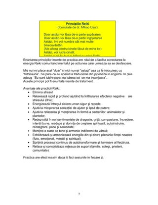 Enuntarea principilor inainte de practica are rolul de a facilita conectarea la
energia Reiki comuntand mentalul pe actiunea care urmeaza sa se desfasoare.
Mie nu imi place acel “doar” si nici numai “astazi” asa ca le inlocuiesc cu
“totdeauna”. Se pare ca au aparut la traducerile din japoneza in engelza. In plus
adaug “Eu sunt iubire pura, eu iubesc tot ce ma inconjoara”.
Aceste principii pot fi enuntate inainte de tratament.
Avantaje ale practicii Reiki:
• Elimina stresul
• Relaxează rapid şi profund ajutând la înlăturarea efectelor negative ale
stresului zilnic;
• Energizează întregul sistem uman sigur şi repede;
• Ajută la micşorarea senzaţiei de ajutor şi lipsă de putere;
• Ajută la refacerea şi menţinerea în formă a oamenilor, animalelor şi
plantelor;
• Redezvoltă în noi sentimentele de dragoste, grijă, compasiune, încredere,
intenţii bune, readuce şi dorinţa de creştere spirituală, autoinstruire,
reintegrare, pace şi serenitate;
• Menţine o stare de bine şi armonie indiferent de vârstă;
• Echilibrează şi armonizează energiile din şi dintre planurile fiinţei noastre
(fizic, emoţional, mental şi spiritual)
• Sprijină procesul continuu de autotransformare şi iluminare al fiecăruia.
• Reface şi consolideaza reţeaua de suport (familie, colegi, prieteni,
comunitate)
Practica are efect maxim daca iti faci sesiunile in fiecare zi.
7
Principiile Reiki
(formulate de dr. Mikao Usui)
Doar astăzi voi lăsa de-o parte supărarea
Doar astăzi voi lăsa de-o parte îngrijorarea
Astăzi, îmi voi număra cât mai multe
binecuvântări.
(Ale altora pentru binele făcut de mine lor)
Astăzi, voi lucra cinstit.
Astăzi o să fiu bun şi blând cu orice fiinţă.
 