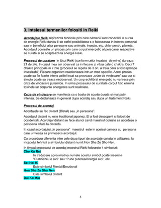 3. Intelesul termenilor folositi in Reiki
Acordajele Reiki reprezinta tehnicile prin care oamenii sunt conectati la sursa
de energie Reiki dandu-li-se astfel posibilitatea s-o foloseasca in interes personal
sau in beneficiul altor persoane sau animale, insecte, etc. chiar pentru planeta.
Acordajul porneste un proces prin care corpul energetic al persoanei respective
se curata si se adapteaza la energia Reiki.
Procesul de curatare in Usui Reiki (conform celor invatate de mine) dureaza
21 de zile. In cazul meu am observat ca in fiecare zi vibra cate o chakra. Deci 7
chakre principale in 7 zile (procesul se repeta de 3 ori, a treia oara a fost aproape
insesizabil) Fiecare organism reactioneaza intr-un mod specific. Acest proces
poate sa fie foarte intens astfel incat sa provoace „crize de vindecare” sau pur si
simplu poate sa treaca neobservat. Un corp echilibrat energetic nu va trece prin
crize de vindacare puternice. In urma procesului de curatate corpul fizic elimina
toxinele iar corpurile energetice sunt realiniate.
Criza de vindecare se manifesta ca o boala de scurta durata si mai putin
intensa. Se declansaza in general dupa acordaj sau dupa un tratament Reiki.
Procesul de acordaj
Acordajele se fac distant (Distal) sau „in persoana”.
Acordajul distant nu este traditional japonez. El a fost descoperit si folosit de
occidentali. Acordajul distant se face atunci cand maestrul doreste sa acordeze o
persoana aflata la distanta.
In cazul acordajului „in persoana” maestrul este in aceiasi camera cu persoana
care urmeaza sa primeasca acordajul.
Ca procedura diferenta intre cele doua tipuri de acordaje consta in utilizarea, la
inceputul tehnicii a simbolului distant numit Hon Sha Ze Sho Nen.
In timpul procesului de acordaj maestrul Reiki foloseste 4 simboluri:
Cho Ku Rei
In traducere aproximativa numele acestui simbol poate insemna
“Dumnezeu e aici” sau “Pune puterea/energia aici”, etc.
Sei Hei Ki
Este simbolul Mental/Emotional
Hon Sha Ze Sho Nen
Este simbolul distant
Dai Ko Mio
8
 