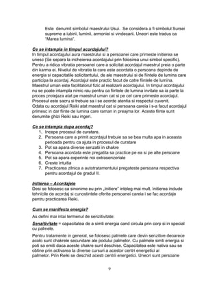 Este denumit simbolul maestrului Usui. Se considera a fi simbolul Sursei
supreme a iubirii, luminii, armoniei si vindecarii. Uneori este tradus ca
“Marea lumina”.
Ce se intampla in timpul acordajului?
In timpul acordajului aura maestrului si a persoanei care primeste initierea se
unesc (Se separa la incheierea acordajului prin folosirea unui simbol specific).
Pentru a ridica vibratia persoanei care a solicitat acordajul maestrul preia o parte
din karma ei. Nivelul de vibratie la care este acordata o persoana depinde de
energia si capacitatile solicitantului, de ale maestrului si de fiintele de lumina care
participa la acordaj. Acordajul este practic facut de catre fiintele de lumina.
Maestrul uman este facilitatorul fizic al realizarii acordajului. In timpul acordajului
nu se poate intampla nimic rau pentru ca fiintele de lumina invitate sa ia parte la
proces protejaza atat pe maestrul uman cat si pe cel care primeste acordajul.
Procesul este sacru si trebuie sa i se acorde atentia si respectul cuvenit.
Odata cu acordajul Reiki atat maestrul cat si persoana careia i s-a facut acordajul
primesc in dar fiinte de lumina care raman in preajma lor. Aceste fiinte sunt
denumite ghizi Reiki sau ingeri.
Ce se intampla dupa acordaj?
1. Incepe procesul de curatare.
2. Persoana care a primit acordajul trebuie sa se bea multa apa in aceasta
perioada pentru ca ajuta in procesul de curatare
3. Pot sa apara diverse senzatii in chakre
4. Persoana acordata este pregatita sa practice pe ea si pe alte persoane
5. Pot sa apara experinte noi extrasenzoriale
6. Creste intuitia
7. Practicarea zilnica a autotratamentului pregateste persoana respectiva
pentru acordajul de gradul II.
Initierea – Acordajele
Desi se folosesc ca sinonime eu prin „Initiere” inteleg mai mult. Initierea include
tehnicile de acordaj si cunostintele oferite persoanei careia i se fac acordaje
pentru practicarea Reiki.
Cum se manifesta energia?
As defini mai intai termenul de senzitivitate:
Senzitivitate = capacitatea de a simti energia cand circula prin corp si in special
cu palmele.
Pentru tratamente in general, se folosesc palmele care devin senzitive deoarece
acolo sunt chakrele secundare ale podului palmelor. Cu palmele simti energia si
poti sa emiti daca aceste chakre sunt deschise. Capacitatea este nativa sau se
obtine prin activarea la diverse cursuri a acestor centri energetici ai
palmelor. Prin Reiki se deschid acesti centrii energetici. Uneori sunt persoane
9
 