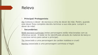 Relevo
 Principal/ Protagonista:
Aia (colocou o dever de escrava a cima do dever de mãe. Porém, quando
este dever ficou completo decidiu terminar a sua vida para cumprir o
dever de mãe)
 Secundárias:
Bebé escravo e príncipe (estas personagens estão relacionadas com as
diferença social. O bebé rei foi identificado através do material do berço e
o escravo serviu para salvar o príncipe).
Tio (associado a uma personagem de caráter maldoso e cruel)
Rainha (associada a uma personagem carinhosa e frágil)
 